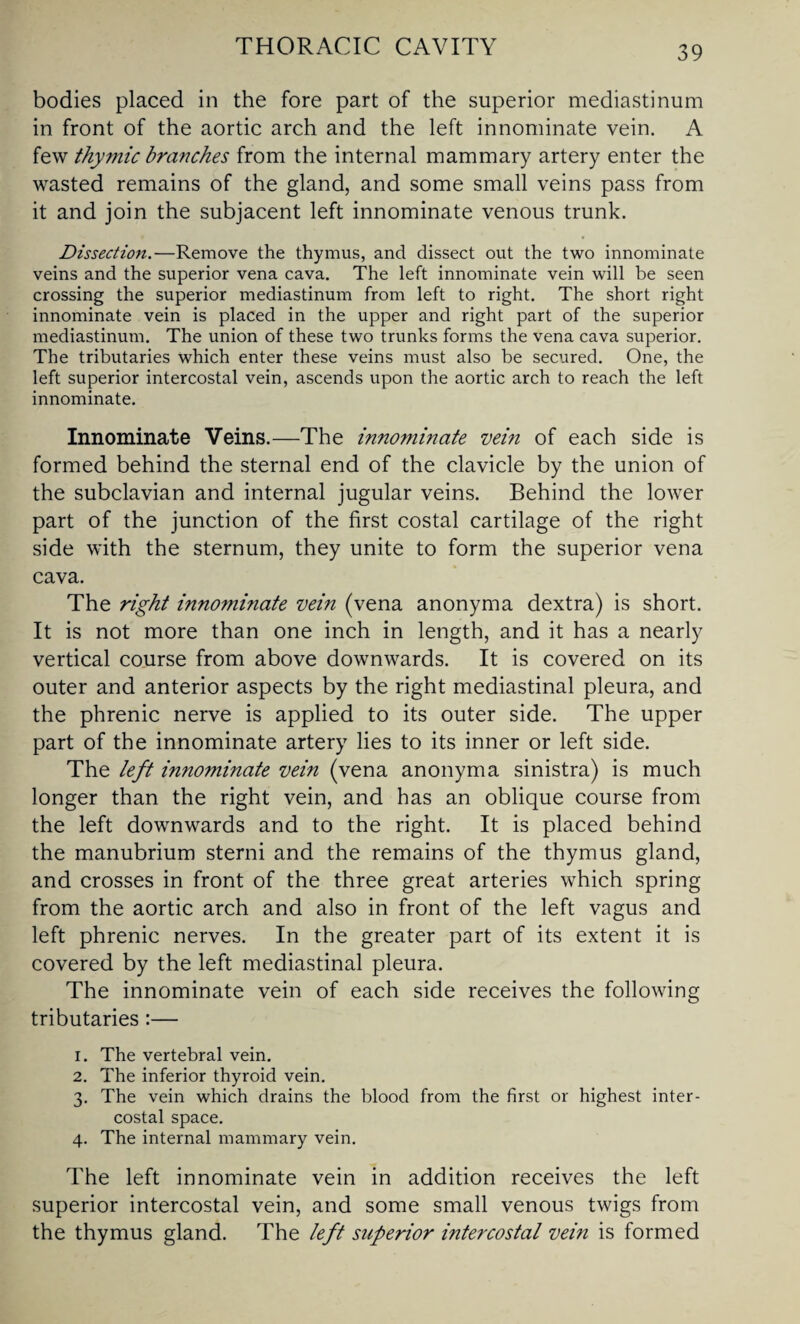 bodies placed in the fore part of the superior mediastinum in front of the aortic arch and the left innominate vein. A few thymic branches from the internal mammary artery enter the wasted remains of the gland, and some small veins pass from it and join the subjacent left innominate venous trunk. Dissection.—Remove the thymus, and dissect out the two innominate veins and the superior vena cava. The left innominate vein will be seen crossing the superior mediastinum from left to right. The short right innominate vein is placed in the upper and right part of the superior mediastinum. The union of these two trunks forms the vena cava superior. The tributaries which enter these veins must also be secured. One, the left superior intercostal vein, ascends upon the aortic arch to reach the left innominate. Innominate Veins.—The innominate vein of each side is formed behind the sternal end of the clavicle by the union of the subclavian and internal jugular veins. Behind the lower part of the junction of the first costal cartilage of the right side with the sternum, they unite to form the superior vena cava. The right innominate vein (vena anonyma dextra) is short. It is not more than one inch in length, and it has a nearly vertical course from above downwards. It is covered on its outer and anterior aspects by the right mediastinal pleura, and the phrenic nerve is applied to its outer side. The upper part of the innominate artery lies to its inner or left side. The left innominate vein (vena anonyma sinistra) is much longer than the right vein, and has an oblique course from the left downwards and to the right. It is placed behind the manubrium sterni and the remains of the thymus gland, and crosses in front of the three great arteries which spring from the aortic arch and also in front of the left vagus and left phrenic nerves. In the greater part of its extent it is covered by the left mediastinal pleura. The innominate vein of each side receives the following tributaries :— 1. The vertebral vein. 2. The inferior thyroid vein. 3. The vein which drains the blood from the first or highest inter¬ costal space. 4. The internal mammary vein. The left innominate vein in addition receives the left superior intercostal vein, and some small venous twigs from the thymus gland. The left superior intercostal vein is formed