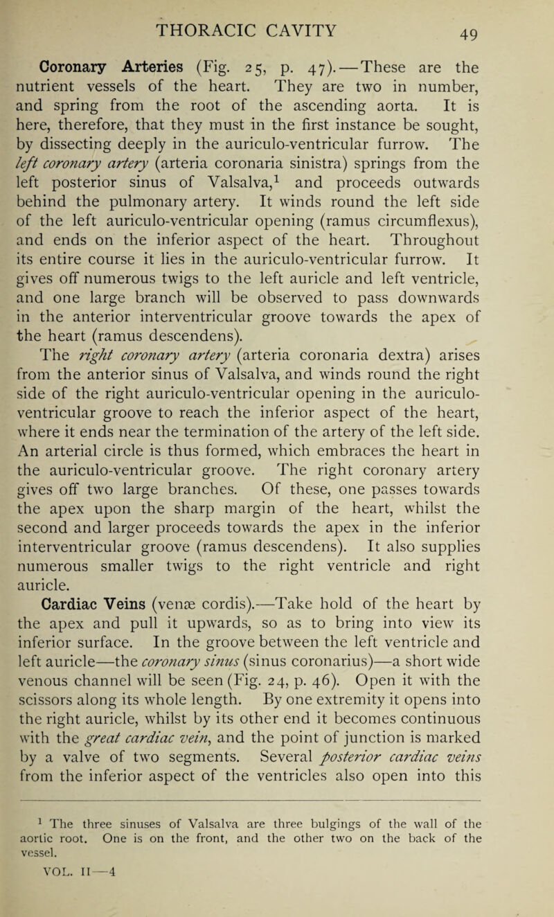 Coronary Arteries (Fig. 25, p. 47). — These are the nutrient vessels of the heart. They are two in number, and spring from the root of the ascending aorta. It is here, therefore, that they must in the first instance be sought, by dissecting deeply in the auriculo-ventricular furrow. The left coronary artery (arteria coronaria sinistra) springs from the left posterior sinus of Valsalva,1 and proceeds outwards behind the pulmonary artery. It winds round the left side of the left auriculo-ventricular opening (ramus circumflexus), and ends on the inferior aspect of the heart. Throughout its entire course it lies in the auriculo-ventricular furrow. It gives off numerous twigs to the left auricle and left ventricle, and one large branch will be observed to pass downwards in the anterior interventricular groove towards the apex of the heart (ramus descendens). The right coronary artery (arteria coronaria dextra) arises from the anterior sinus of Valsalva, and winds round the right side of the right auriculo-ventricular opening in the auriculo- ventricular groove to reach the inferior aspect of the heart, where it ends near the termination of the artery of the left side. An arterial circle is thus formed, which embraces the heart in the auriculo-ventricular groove. The right coronary artery gives off two large branches. Of these, one passes towards the apex upon the sharp margin of the heart, whilst the second and larger proceeds towards the apex in the inferior interventricular groove (ramus descendens). It also supplies numerous smaller twigs to the right ventricle and right auricle. Cardiac Veins (venae cordis).—Take hold of the heart by the apex and pull it upwards, so as to bring into view its inferior surface. In the groove between the left ventricle and left auricle—the coronary sinus (sinus coronarius)—a short wide venous channel will be seen (Fig. 24, p. 46). Open it with the scissors along its whole length. By one extremity it opens into the right auricle, whilst by its other end it becomes continuous with the great cardiac vein, and the point of junction is marked by a valve of two segments. Several posterior cardiac veins from the inferior aspect of the ventricles also open into this 1 The three sinuses of Valsalva are three bulgings of the wall of the aortic root. One is on the front, and the other two on the back of the vessel. VOL. II—4