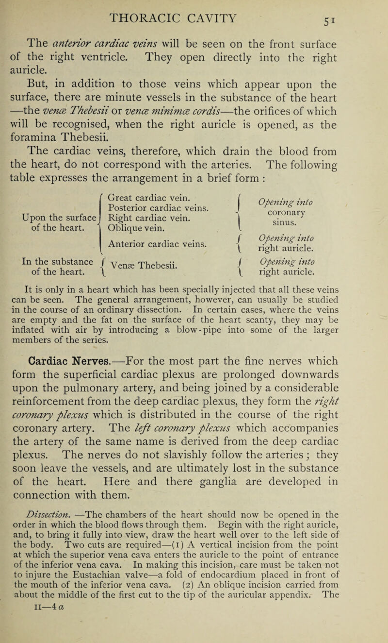 The anterior cardiac veins will be seen on the front surface of the right ventricle. They open directly into the right auricle. But, in addition to those veins which appear upon the surface, there are minute vessels in the substance of the heart —the vence Thebesii or vence minimce cordis—the orifices of which will be recognised, when the right auricle is opened, as the foramina Thebesii. The cardiac veins, therefore, which drain the blood from the heart, do not correspond with the arteries. The following table expresses the arrangement in a brief form : r Upon the surface of the heart. Great cardiac vein. Posterior cardiac veins. Right cardiac vein. Oblique vein. Anterior cardiac veins. In the substance / Vena, xhebesii ot the heart. f Opening into -s coronary sinus. f Opening into f right auricle. f Opening into f right auricle. It is only in a heart which has been specially injected that all these veins can be seen. The general arrangement, however, can usually be studied in the course of an ordinary dissection. In certain cases, where the veins are empty and the fat on the surface of the heart scanty, they may be inflated with air by introducing a blow-pipe into some of the larger members of the series. Cardiac Nerves.—For the most part the fine nerves which form the superficial cardiac plexus are prolonged downwards upon the pulmonary artery, and being joined by a considerable reinforcement from the deep cardiac plexus, they form the right corotiary plexus which is distributed in the course of the right coronary artery. The left coronary plexus which accompanies the artery of the same name is derived from the deep cardiac plexus. The nerves do not slavishly follow the arteries ; they soon leave the vessels, and are ultimately lost in the substance of the heart. Here and there ganglia are developed in connection with them. Dissection. —The chambers of the heart should now be opened in the order in which the blood flows through them. Begin with the right auricle, and, to bring it fully into view, draw the heart well over to the left side of the body. Two cuts are required—(i) A vertical incision from the point at which the superior vena cava enters the auricle to the point of entrance of the inferior vena cava. In making this incision, care must be taken not to injure the Eustachian valve—a fold of endocardium placed in front of the mouth of the inferior vena cava. (2) An oblique incision carried from about the middle of the first cut to the tip of the auricular appendix. The