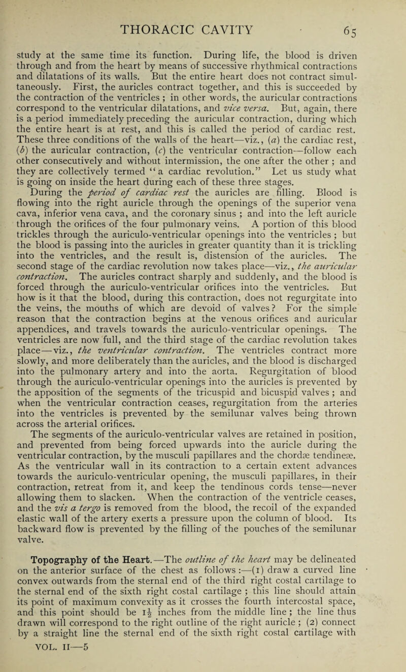 study at the same time its function. During life, the blood is driven through and from the heart by means of successive rhythmical contractions and dilatations of its walls. But the entire heart does not contract simul¬ taneously. First, the auricles contract together, and this is succeeded by the contraction of the ventricles ; in other words, the auricular contractions correspond to the ventricular dilatations, and vice versa. But, again, there is a period immediately preceding the auricular contraction, during which the entire heart is at rest, and this is called the period of cardiac rest. These three conditions of the walls of the heart—viz., (a) the cardiac rest, (h) the auricular contraction, (c) the ventricular contraction—follow each other consecutively and without intermission, the one after the other ; and they are collectively termed “a cardiac revolution.” Let us study what is going on inside the heart during each of these three stages. During the period of cardiac rest the auricles are filling. Blood is flowing into the right auricle through the openings of the superior vena cava, inferior vena cava, and the coronary sinus ; and into the left auricle through the orifices of the four pulmonary veins. A portion of this blood trickles through the auriculo-ventricular openings into the ventricles ; but the blood is passing into the auricles in greater quantity than it is trickling into the ventricles, and the result is, distension of the auricles. The second stage of the cardiac revolution now takes place—viz., the auricular contraction. The auricles contract sharply and suddenly, and the blood is forced through the auriculo-ventricular orifices into the ventricles. But how is it that the blood, during this contraction, does not regurgitate into the veins, the mouths of which are devoid of valves? For the simple reason that the contraction begins at the venous orifices and auricular appendices, and travels towards the auriculo-ventricular openings. The ventricles are now full, and the third stage of the cardiac revolution takes place—viz., the ventricular cojitraction. The ventricles contract more slowly, and more deliberately than the auricles, and the blood is discharged into the pulmonary artery and into the aorta. Regurgitation of blood through the auriculo-ventricular openings into the auricles is prevented by the apposition of the segments of the tricuspid and bicuspid valves ; and when the ventricular contraction ceases, regurgitation from the arteries into the ventricles is prevented by the semilunar valves being thrown across the arterial orifices. The segments of the auriculo-ventricular valves are retained in position, and prevented from being forced upwards into the auricle during the ventricular contraction, by the musculi papillares and the chordae tendinese. As the ventricular wall in its contraction to a certain extent advances towards the auriculo-ventricular opening, the musculi papillares, in their contraction, retreat from it, and keep the tendinous cords tense—never allowing them to slacken. When the contraction of the ventricle ceases, and the vis a tergo is removed from the blood, the recoil of the expanded elastic wall of the artery exerts a pressure upon the column of blood. Its backward flow is prevented by the filling of the pouches of the semilunar valve. Topography of the Heart.—The outline of the heart may be delineated on the anterior surface of the chest as follows:—(1) draw a curved line convex outwards from the sternal end of the third right costal cartilage to the sternal end of the sixth right costal cartilage ; this line should attain its point of maximum convexity as it crosses the fourth intercostal space, and this point should be 1^ inches from the middle line ; the line thus drawn will correspond to the right outline of the right auricle ; (2) connect by a straight line the sternal end of the sixth right costal cartilage with VOL. II—5