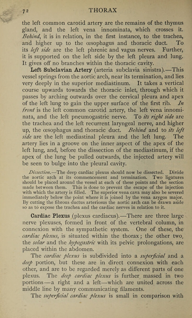 the left common carotid artery are the remains of the thymus gland, and the left vena innominata, which crosses it. Behind, it is in relation, in the first instance, to the trachea, and higher up to the oesophagus and thoracic duct. To its left side are the left phrenic and vagus nerves. Further, it is supported on the left side by the left pleura and lung. It gives off no branches within the thoracic cavity. Left Subclavian Artery (arteria subclavia sinistra).—This vessel springs from the aortic arch, near its termination, and lies very deeply in the superior mediastinum. It takes a vertical course upwards towards the thoracic inlet, through which it passes by arching outwards over the cervical pleura and apex of the left lung to gain the upper surface of the first rib. In front is the left common carotid artery, the left vena innomi¬ nata, and the left pneumogastric nerve. To its right side are the trachea and the left recurrent laryngeal nerve, and higher up, the oesophagus and thoracic duct. Behind and to its left side are the left mediastinal pleura and the left lung. The artery lies in a groove on the inner aspect of the apex of the left lung, and, before the dissection of the mediastinum, if the apex of the lung be pulled outwards, the injected artery will be seen to bulge into the pleural cavity. Dissection.—The deep cardiac plexus should now be dissected. Divide the aortic arch at its commencement and termination. Two ligatures should be placed around the vessel at each of these points and the section made between them. This is done to prevent the escape of the injection with which the artery is filled. The superior vena cava may also be severed immediately below the point where it is joined by the vena azygos major. By cutting the fibrous ductus arteriosus the aortic arch can be drawn aside so as to expose the trachea and the cardiac nerves in relation to it. Cardiac Plexus (plexus cardiacus).—There are three large nerve plexuses, formed in front of the vertebral column, in connexion with the sympathetic system. One of these, the cardiac plexus, is situated within the thorax; the other two, the solar and the hypogastric with its pelvic prolongations, are placed within the abdomen. The cardiac plexus is subdivided into a superficial and a deep portion, but these are in direct connexion with each other, and are to be regarded merely as different parts of one plexus. The deep cardiac plexus is further massed in two portions — a right and a left—which are united across the middle line by many communicating filaments. The superficial cardiac plexus is small in comparison with