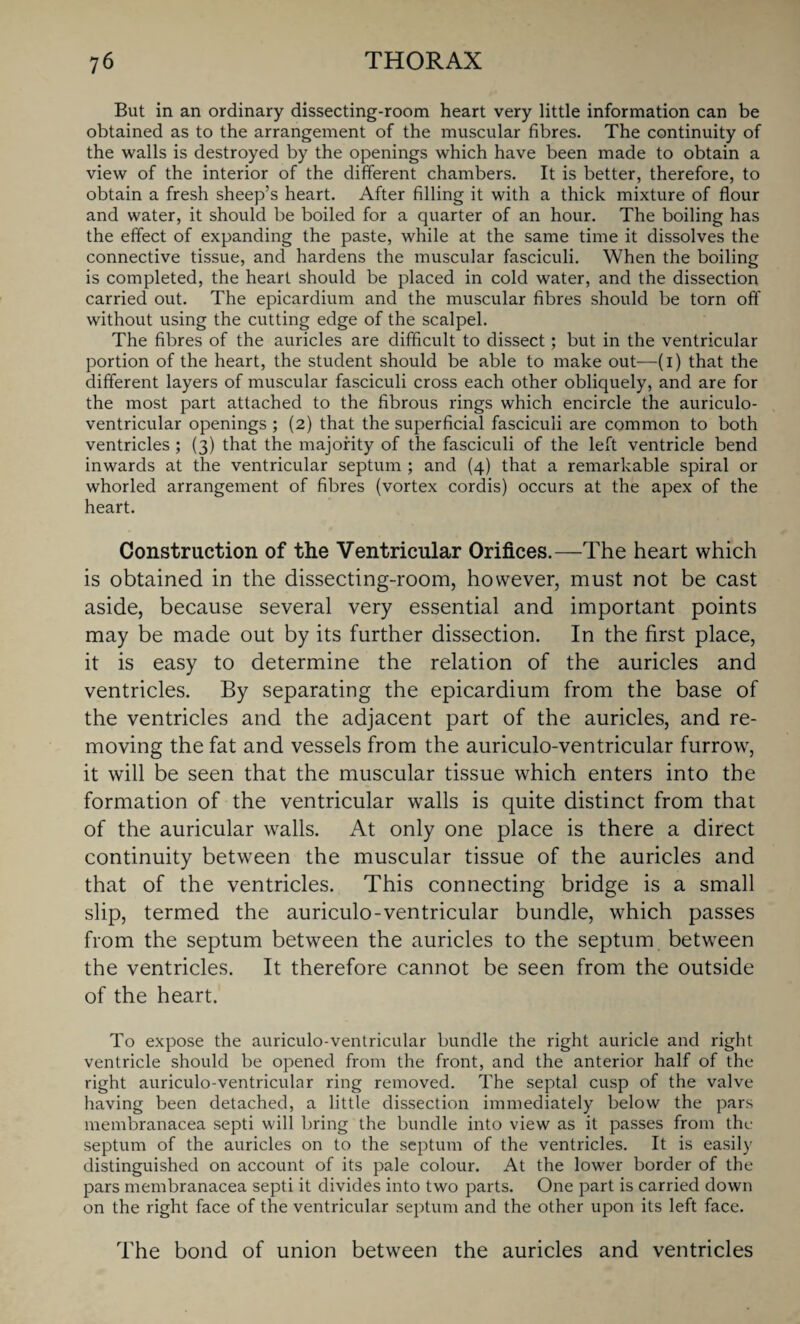 But in an ordinary dissecting-room heart very little information can be obtained as to the arrangement of the muscular fibres. The continuity of the walls is destroyed by the openings which have been made to obtain a view of the interior of the different chambers. It is better, therefore, to obtain a fresh sheep’s heart. After filling it with a thick mixture of flour and water, it should be boiled for a quarter of an hour. The boiling has the effect of expanding the paste, while at the same time it dissolves the connective tissue, and hardens the muscular fasciculi. When the boiling is completed, the heart should be placed in cold water, and the dissection carried out. The epicardium and the muscular fibres should be torn off without using the cutting edge of the scalpel. The fibres of the auricles are difficult to dissect; but in the ventricular portion of the heart, the student should be able to make out—(i) that the different layers of muscular fasciculi cross each other obliquely, and are for the most part attached to the fibrous rings which encircle the auriculo- ventricular openings ; (2) that the superficial fasciculi are common to both ventricles ; (3) that the majority of the fasciculi of the left ventricle bend inwards at the ventricular septum ; and (4) that a remarkable spiral or whorled arrangement of fibres (vortex cordis) occurs at the apex of the heart. Construction of the Ventricular Orifices.—The heart which is obtained in the dissecting-room, however, must not be cast aside, because several very essential and important points may be made out by its further dissection. In the first place, it is easy to determine the relation of the auricles and ventricles. By separating the epicardium from the base of the ventricles and the adjacent part of the auricles, and re¬ moving the fat and vessels from the auriculo-ventricular furrow, it will be seen that the muscular tissue which enters into the formation of the ventricular walls is quite distinct from that of the auricular walls. At only one place is there a direct continuity between the muscular tissue of the auricles and that of the ventricles. This connecting bridge is a small slip, termed the auriculo-ventricular bundle, which passes from the septum between the auricles to the septum between the ventricles. It therefore cannot be seen from the outside of the heart. To expose the auriculo-ventricular bundle the right auricle and right ventricle should be opened from the front, and the anterior half of the right auriculo-ventricular ring removed. The septal cusp of the valve having been detached, a little dissection immediately below the pars membranacea septi will bring the bundle into view as it passes from the septum of the auricles on to the septum of the ventricles. It is easily distinguished on account of its pale colour. At the lower border of the pars membranacea septi it divides into two parts. One part is carried down on the right face of the ventricular septum and the other upon its left face. The bond of union between the auricles and ventricles