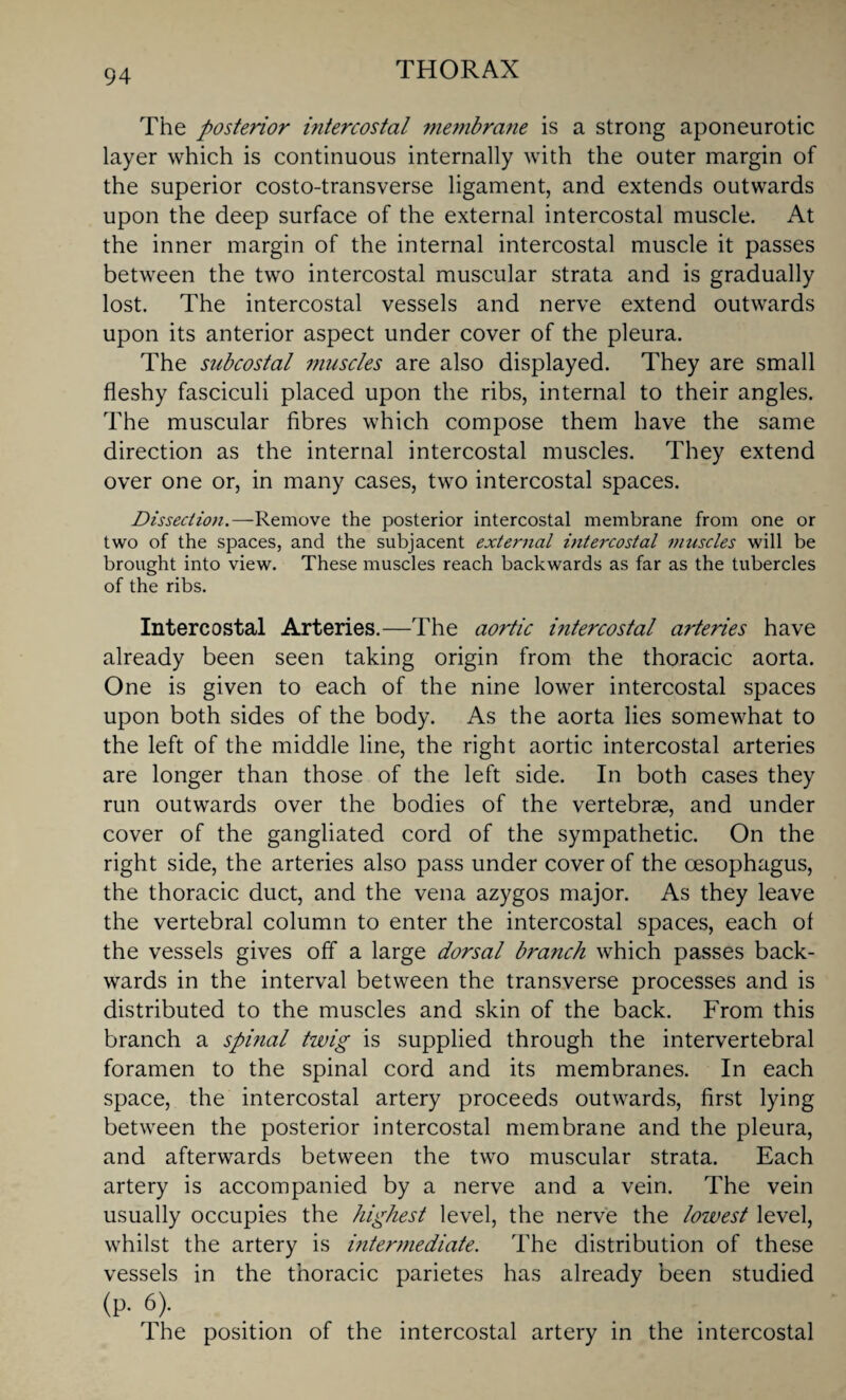 The posterior intercostal membrane is a strong aponeurotic layer which is continuous internally with the outer margin of the superior costo-transverse ligament, and extends outwards upon the deep surface of the external intercostal muscle. At the inner margin of the internal intercostal muscle it passes between the two intercostal muscular strata and is gradually lost. The intercostal vessels and nerve extend outwards upon its anterior aspect under cover of the pleura. The subcostal muscles are also displayed. They are small fleshy fasciculi placed upon the ribs, internal to their angles. The muscular fibres which compose them have the same direction as the internal intercostal muscles. They extend over one or, in many cases, two intercostal spaces. Dissection.—Remove the posterior intercostal membrane from one or two of the spaces, and the subjacent external intercostal muscles will be brought into view. These muscles reach backwards as far as the tubercles of the ribs. Intercostal Arteries.—The aortic iritercostal arteries have already been seen taking origin from the thoracic aorta. One is given to each of the nine lower intercostal spaces upon both sides of the body. As the aorta lies somewhat to the left of the middle line, the right aortic intercostal arteries are longer than those of the left side. In both cases they run outwards over the bodies of the vertebras, and under cover of the gangliated cord of the sympathetic. On the right side, the arteries also pass under cover of the oesophagus, the thoracic duct, and the vena azygos major. As they leave the vertebral column to enter the intercostal spaces, each of the vessels gives off a large dorsal branch which passes back¬ wards in the interval between the transverse processes and is distributed to the muscles and skin of the back. From this branch a spinal twig is supplied through the intervertebral foramen to the spinal cord and its membranes. In each space, the intercostal artery proceeds outwards, first lying between the posterior intercostal membrane and the pleura, and afterwards between the two muscular strata. Each artery is accompanied by a nerve and a vein. The vein usually occupies the highest level, the nerve the lowest level, whilst the artery is intermediate. The distribution of these vessels in the thoracic parietes has already been studied (p-6)- The position of the intercostal artery in the intercostal