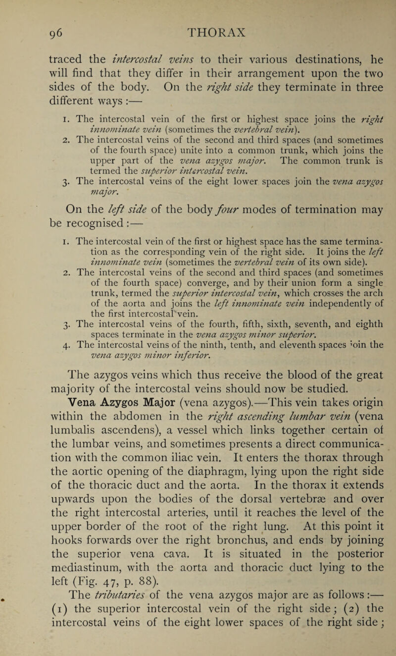 traced the hitercostal veins to their various destinations, he will find that they differ in their arrangement upon the two sides of the body. On the right side they terminate in three different ways :— 1. The intercostal vein of the first or highest space joins the right innominate vein (sometimes the vertebral vein). 2. The intercostal veins of the second and third spaces (and sometimes of the fourth space) unite into a common trunk, which joins the upper part of the vena azygos major. The common trunk is termed the superior intercostal vein. 3. The intercostal veins of the eight lower spaces join the vena azygos major. On the left side of the body four modes of termination may be recognised:— 1. The intercostal vein of the first or highest space has the same termina¬ tion as the corresponding vein of the right side. It joins the left innominate vein (sometimes the vertebral vein of its own side). 2. The intercostal veins of the second and third spaces (and sometimes of the fourth space) converge, and by their union form a single trunk, termed the superior intercostal vein, which crosses the arch of the aorta and joins the left innominate vein independently of the first intercostafivein. 3. The intercostal veins of the fourth, fifth, sixth, seventh, and eighth spaces terminate in the vena azygos minor superior. 4. The intercostal veins of the ninth, tenth, and eleventh spaces ;oin the vena azygos minor inferior. The azygos veins which thus receive the blood of the great majority of the intercostal veins should now be studied. Vena Azygos Major (vena azygos).—This vein takes origin within the abdomen in the right ascending lumbar vein (vena lumbalis ascendens), a vessel which links together certain of the lumbar veins, and sometimes presents a direct communica¬ tion with the common iliac vein. It enters the thorax through the aortic opening of the diaphragm, lying upon the right side of the thoracic duct and the aorta. In the thorax it extends upwards upon the bodies of the dorsal vertebrae and over the right intercostal arteries, until it reaches the level of the upper border of the root of the right lung. At this point it hooks forwards over the right bronchus, and ends by joining the superior vena cava. It is situated in the posterior mediastinum, with the aorta and thoracic duct lying to the left (Fig. 47, p. 88). The tributaries of the vena azygos major are as follows:— (1) the superior intercostal vein of the right side; (2) the intercostal veins of the eight lower spaces of the right side;