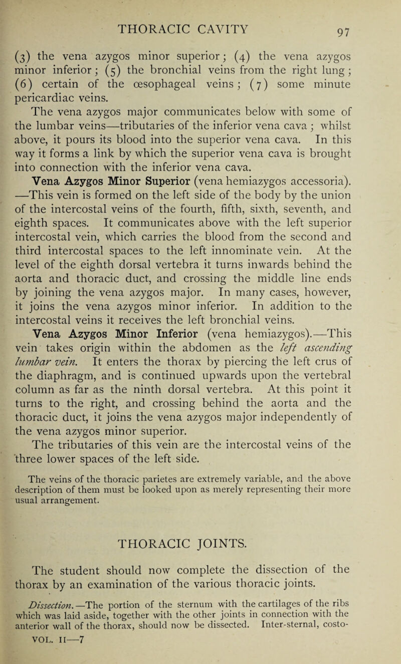 (3) the vena azygos minor superior; (4) the vena azygos minor inferior; (5) the bronchial veins from the right lung; (6) certain of the oesophageal veins; (7) some minute pericardiac veins. The vena azygos major communicates below with some of the lumbar veins—tributaries of the inferior vena cava ; whilst above, it pours its blood into the superior vena cava. In this way it forms a link by which the superior vena cava is brought into connection with the inferior vena cava. Vena Azygos Minor Superior (vena hemiazygos accessoria). —This vein is formed on the left side of the body by the union of the intercostal veins of the fourth, fifth, sixth, seventh, and eighth spaces. It communicates above with the left superior intercostal vein, which carries the blood from the second and third intercostal spaces to the left innominate vein. At the level of the eighth dorsal vertebra it turns inwards behind the aorta and thoracic duct, and crossing the middle line ends by joining the vena azygos major. In many cases, however, it joins the vena azygos minor inferior. In addition to the intercostal veins it receives the left bronchial veins. Vena Azygos Minor Inferior (vena hemiazygos).—This vein takes origin within the abdomen as the left ascending lumbar vein. It enters the thorax by piercing the left crus of the diaphragm, and is continued upwards upon the vertebral column as far as the ninth dorsal vertebra. At this point it turns to the right, and crossing behind the aorta and the thoracic duct, it joins the vena azygos major independently of the vena azygos minor superior. The tributaries of this vein are the intercostal veins of the three lower spaces of the left side. The veins of the thoracic parietes are extremely variable, and the above description of them must be looked upon as merely representing their more usual arrangement. THORACIC JOINTS. The student should now complete the dissection of the thorax by an examination of the various thoracic joints. Dissection. —The portion of the sternum with the cartilages of the ribs which was laid aside, together with the other joints in connection with the anterior wall of the thorax, should now be dissected. Inter-sternal, costo- VOL. II—7