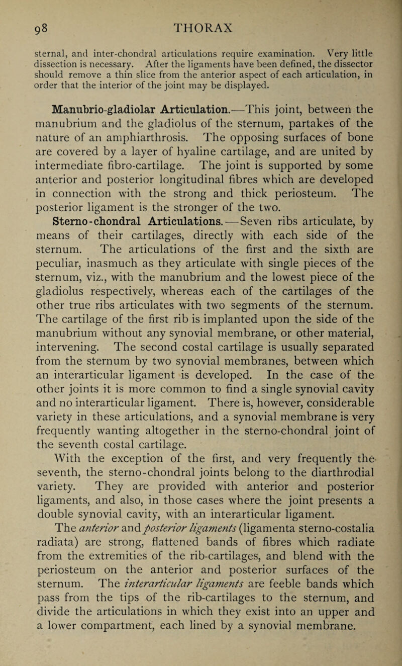 sternal, and inter-chondral articulations require examination. Very little dissection is necessary. After the ligaments have been defined, the dissector should remove a thin slice from the anterior aspect of each articulation, in order that the interior of the joint may be displayed. Manubrio-gladiolar Articulation.—This joint, between the manubrium and the gladiolus of the sternum, partakes of the nature of an amphiarthrosis. The opposing surfaces of bone are covered by a layer of hyaline cartilage, and are united by intermediate fibro-cartilage. The joint is supported by some anterior and posterior longitudinal fibres which are developed in connection with the strong and thick periosteum. The posterior ligament is the stronger of the two. Sterno-chondral Articulations. —Seven ribs articulate, by means of their cartilages, directly with each side of the sternum. The articulations of the first and the sixth are peculiar, inasmuch as they articulate with single pieces of the sternum, viz., with the manubrium and the lowest piece of the gladiolus respectively, whereas each of the cartilages of the other true ribs articulates with two segments of the sternum. The cartilage of the first rib is implanted upon the side of the manubrium without any synovial membrane, or other material, intervening. The second costal cartilage is usually separated from the sternum by two synovial membranes, between which an interarticular ligament is developed. In the case of the other joints it is more common to find a single synovial cavity and no interarticular ligament. There is, however, considerable variety in these articulations, and a synovial membrane is very frequently wanting altogether in the sterno-chondral joint of the seventh costal cartilage. With the exception of the first, and very frequently the seventh, the sterno-chondral joints belong to the diarthrodial variety. They are provided with anterior and posterior ligaments, and also, in those cases where the joint presents a double synovial cavity, with an interarticular ligament. The anterior and posterior ligaments (ligamenta sterno-costalia radiata) are strong, flattened bands of fibres which radiate from the extremities of the rib-cartilages, and blend with the periosteum on the anterior and posterior surfaces of the sternum. The interarticular ligaments are feeble bands which pass from the tips of the rib-cartilages to the sternum, and divide the articulations in which they exist into an upper and a lower compartment, each lined by a synovial membrane.