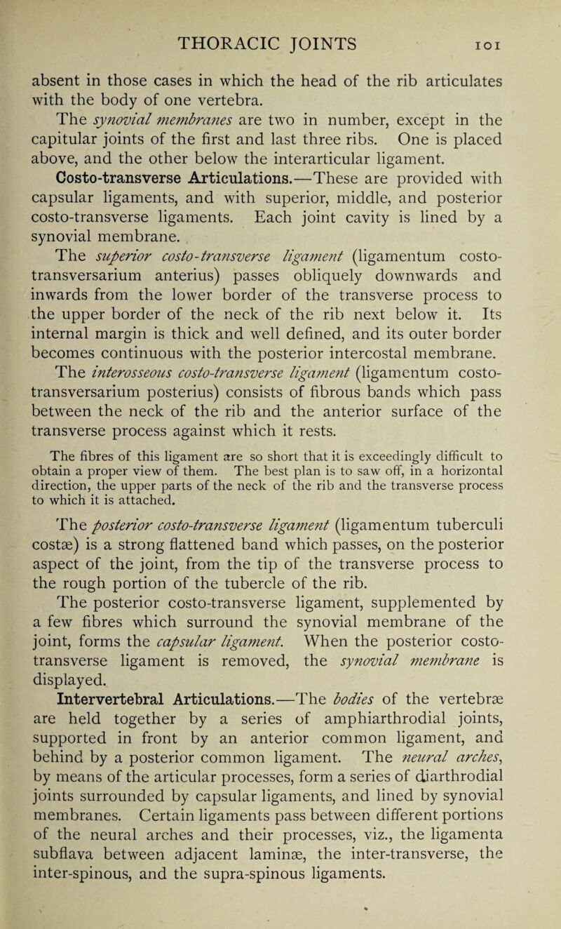 absent in those cases in which the head of the rib articulates with the body of one vertebra. The synovial membranes are two in number, except in the capitular joints of the first and last three ribs. One is placed above, and the other below the interarticular ligament. Costo-transverse Articulations.—These are provided with capsular ligaments, and with superior, middle, and posterior costo-transverse ligaments. Each joint cavity is lined by a synovial membrane. The superior costo-transverse ligament (ligamentum costo- transversarium anterius) passes obliquely downwards and inwards from the lower border of the transverse process to the upper border of the neck of the rib next below it. Its internal margin is thick and well defined, and its outer border becomes continuous with the posterior intercostal membrane. The interosseous costo-transverse ligament (ligamentum costo- transversarium posterius) consists of fibrous bands which pass between the neck of the rib and the anterior surface of the transverse process against which it rests. The fibres of this ligament are so short that it is exceedingly difficult to obtain a proper view of them. The best plan is to saw off, in a horizontal direction, the upper parts of the neck of the rib and the transverse process to which it is attached. The postenor costo-transverse ligament (ligamentum tuberculi costae) is a strong flattened band which passes, on the posterior aspect of the joint, from the tip of the transverse process to the rough portion of the tubercle of the rib. The posterior costo-transverse ligament, supplemented by a few fibres which surround the synovial membrane of the joint, forms the capsular ligament. When the posterior costo¬ transverse ligament is removed, the synovial membrane is displayed. Intervertebral Articulations.—The bodies of the vertebrae are held together by a series of amphiarthrodial joints, supported in front by an anterior common ligament, and behind by a posterior common ligament. The neural arches, by means of the articular processes, form a series of djarthrodial joints surrounded by capsular ligaments, and lined by synovial membranes. Certain ligaments pass between different portions of the neural arches and their processes, viz., the ligamenta subflava between adjacent laminae, the inter-transverse, the inter-spinous, and the supra-spinous ligaments.