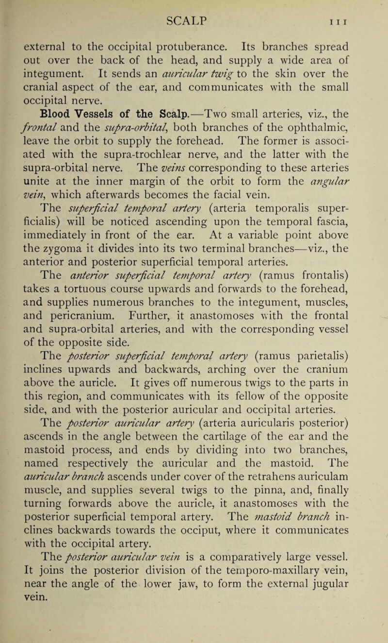 external to the occipital protuberance. Its branches spread out over the back of the head, and supply a wide area of integument. It sends an auricular twig to the skin over the cranial aspect of the ear, and communicates with the small occipital nerve. Blood Vessels of the Scalp.—Two small arteries, viz., the frontal and the supra-orbital,, both branches of the ophthalmic, leave the orbit to supply the forehead. The former is associ¬ ated with the supra-trochlear nerve, and the latter with the supra-orbital nerve. The veins corresponding to these arteries unite at the inner margin of the orbit to form the angular vein, which afterwards becomes the facial vein. The superficial temporal artery (arteria temporalis super- ficialis) will be noticed ascending upon the temporal fascia, immediately in front of the ear. At a variable point above the zygoma it divides into its two terminal branches—viz., the anterior and posterior superficial temporal arteries. The anterior superficial temporal artery (ramus frontalis) takes a tortuous course upwards and forwards to the forehead, and supplies numerous branches to the integument, muscles, and pericranium. Further, it anastomoses with the frontal and supra-orbital arteries, and with the corresponding vessel of the opposite side. The posterior superficial temporal artery (ramus parietalis) inclines upwards and backwards, arching over the cranium above the auricle. It gives off numerous twigs to the parts in this region, and communicates with its fellow of the opposite side, and with the posterior auricular and occipital arteries. The posterior auricular artery (arteria auricularis posterior) ascends in the angle between the cartilage of the ear and the mastoid process, and ends by dividing into two branches, named respectively the auricular and the mastoid. The auricular branch ascends under cover of the retrahens auriculam muscle, and supplies several twigs to the pinna, and, finally turning forwards above the auricle, it anastomoses with the posterior superficial temporal artery. The i?iastoid branch in¬ clines backwards towards the occiput, where it communicates with the occipital artery. The posterior auricular vein is a comparatively large vessel. It joins the posterior division of the teinporo-maxillary vein, near the angle of the lower jaw, to form the external jugular vein.