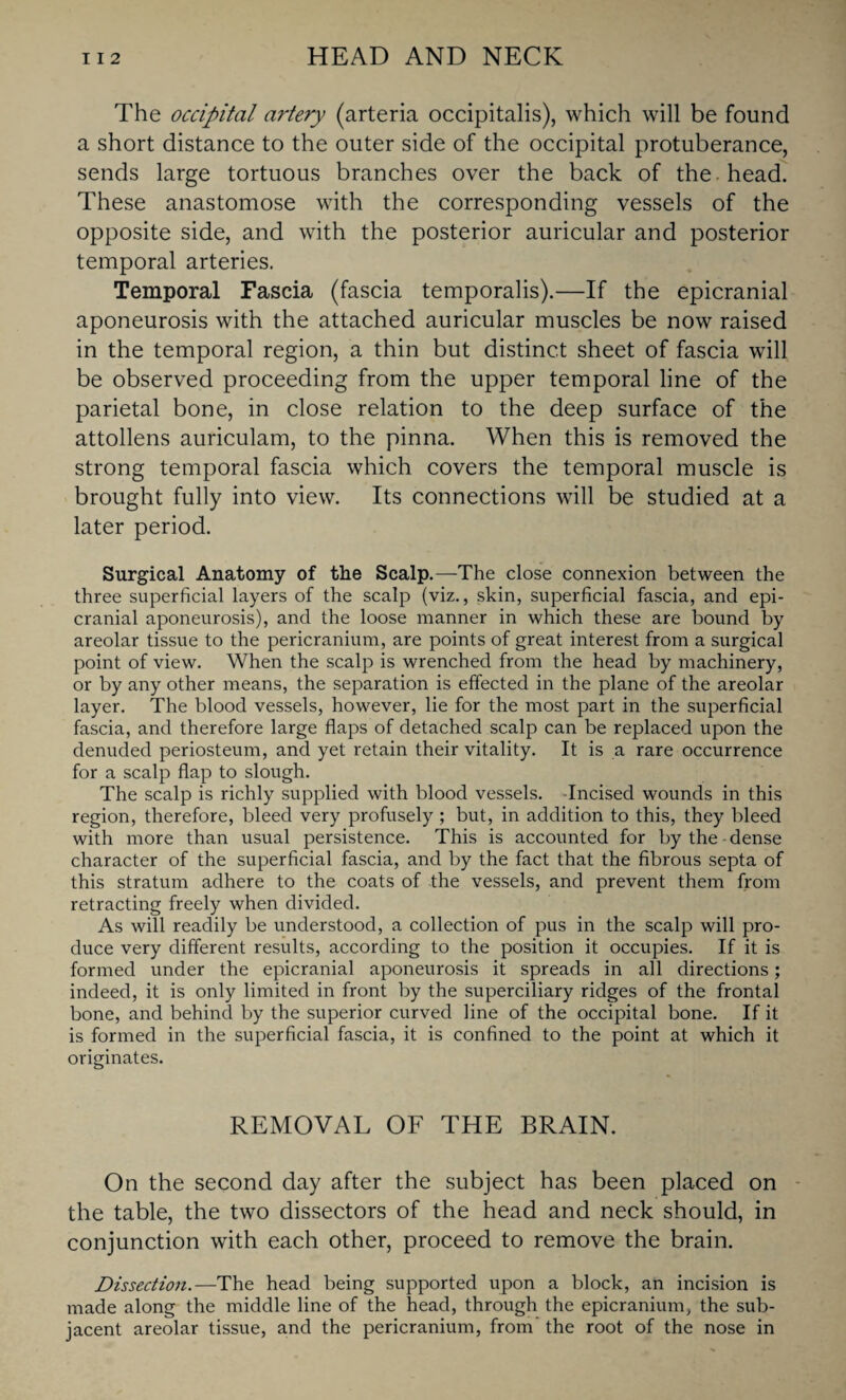 The occipital artery (arteria occipitalis), which will be found a short distance to the outer side of the occipital protuberance, sends large tortuous branches over the back of the head. These anastomose with the corresponding vessels of the opposite side, and with the posterior auricular and posterior temporal arteries. Temporal Fascia (fascia temporalis).—If the epicranial aponeurosis with the attached auricular muscles be now raised in the temporal region, a thin but distinct sheet of fascia will be observed proceeding from the upper temporal line of the parietal bone, in close relation to the deep surface of the attollens auriculam, to the pinna. When this is removed the strong temporal fascia which covers the temporal muscle is brought fully into view. Its connections will be studied at a later period. Surgical Anatomy of the Scalp.—The close connexion between the three superficial layers of the scalp (viz., skin, superficial fascia, and epi¬ cranial aponeurosis), and the loose manner in which these are bound by areolar tissue to the pericranium, are points of great interest from a surgical point of view. When the scalp is wrenched from the head by machinery, or by any other means, the separation is effected in the plane of the areolar layer. The blood vessels, however, lie for the most part in the superficial fascia, and therefore large flaps of detached scalp can be replaced upon the denuded periosteum, and yet retain their vitality. It is a rare occurrence for a scalp flap to slough. The scalp is richly supplied with blood vessels. -Incised wounds in this region, therefore, bleed very profusely ; but, in addition to this, they bleed with more than usual persistence. This is accounted for by the - dense character of the superficial fascia, and by the fact that the fibrous septa of this stratum adhere to the coats of the vessels, and prevent them from retracting freely when divided. As will readily be understood, a collection of pus in the scalp will pro¬ duce very different results, according to the position it occupies. If it is formed under the epicranial aponeurosis it spreads in all directions; indeed, it is only limited in front by the superciliary ridges of the frontal bone, and behind by the superior curved line of the occipital bone. If it is formed in the superficial fascia, it is confined to the point at which it originates. REMOVAL OF THE BRAIN. On the second day after the subject has been placed on the table, the two dissectors of the head and neck should, in conjunction with each other, proceed to remove the brain. Dissection.—The head being supported upon a block, an incision is made along the middle line of the head, through the epicranium, the sub¬ jacent areolar tissue, and the pericranium, from the root of the nose in