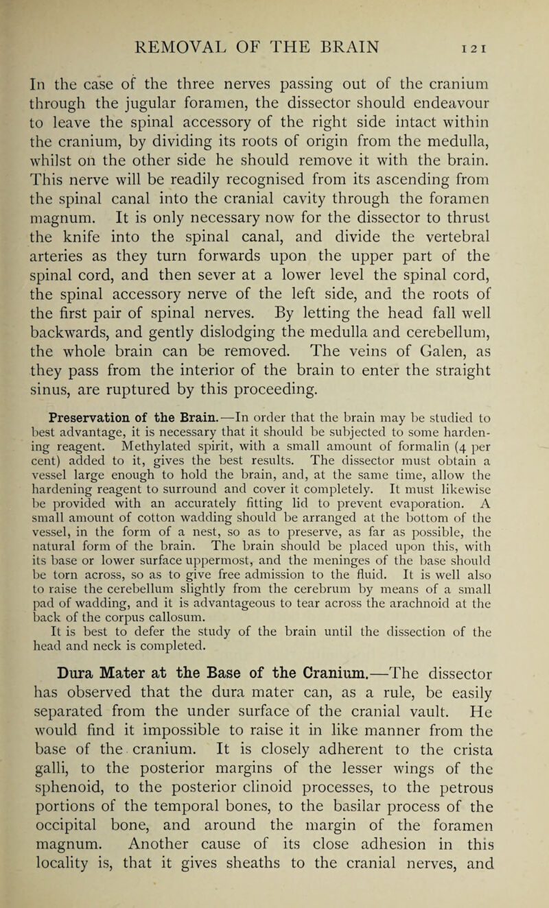 In the case of the three nerves passing out of the cranium through the jugular foramen, the dissector should endeavour to leave the spinal accessory of the right side intact within the cranium, by dividing its roots of origin from the medulla, whilst on the other side he should remove it with the brain. This nerve will be readily recognised from its ascending from the spinal canal into the cranial cavity through the foramen magnum. It is only necessary now for the dissector to thrust the knife into the spinal canal, and divide the vertebral arteries as they turn forwards upon the upper part of the spinal cord, and then sever at a lower level the spinal cord, the spinal accessory nerve of the left side, and the roots of the first pair of spinal nerves. By letting the head fall well backwards, and gently dislodging the medulla and cerebellum, the whole brain can be removed. The veins of Galen, as they pass from the interior of the brain to enter the straight sinus, are ruptured by this proceeding. Preservation of the Brain.—In order that the brain may be studied to best advantage, it is necessary that it should be subjected to some harden¬ ing reagent. Methylated spirit, with a small amount of formalin (4 per cent) added to it, gives the best results. The dissector must obtain a vessel large enough to hold the brain, and, at the same time, allow the hardening reagent to surround and cover it completely. It must likewise be provided with an accurately fitting lid to prevent evaporation. A small amount of cotton wadding should be arranged at the bottom of the vessel, in the form of a nest, so as to preserve, as far as possible, the natural form of the brain. The brain should be placed upon this, with its base or lower surface uppermost, and the meninges of the base should be torn across, so as to give free admission to the fluid. It is well also to raise the cerebellum slightly from the cerebrum by means of a small pad of wadding, and it is advantageous to tear across the arachnoid at the back of the corpus callosum. It is best to defer the study of the brain until the dissection of the head and neck is completed. Dura Mater at the Base of the Cranium.—The dissector has observed that the dura mater can, as a rule, be easily separated from the under surface of the cranial vault. He would find it impossible to raise it in like manner from the base of the cranium. It is closely adherent to the crista galli, to the posterior margins of the lesser wings of the sphenoid, to the posterior clinoid processes, to the petrous portions of the temporal bones, to the basilar process of the occipital bone, and around the margin of the foramen magnum. Another cause of its close adhesion in this locality is, that it gives sheaths to the cranial nerves, and