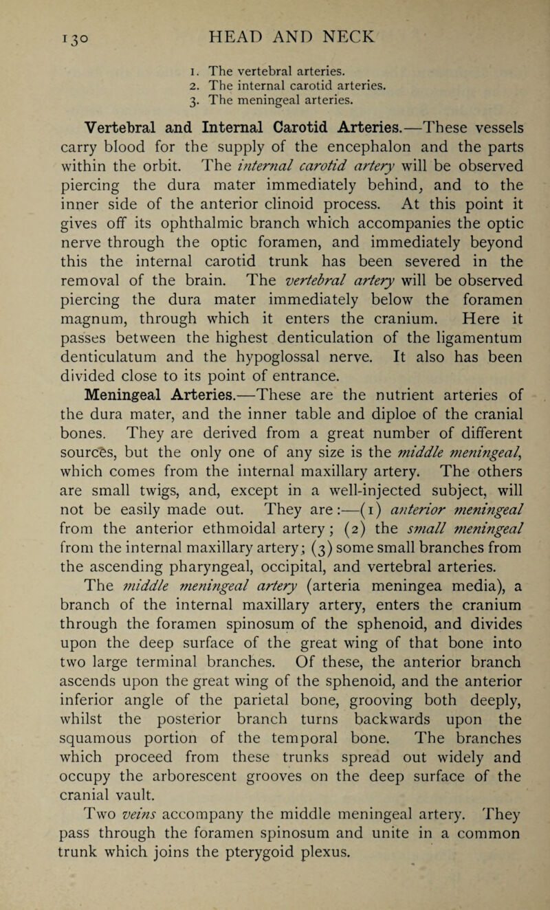 1. The vertebral arteries. 2. The internal carotid arteries. 3. The meningeal arteries. Vertebral and Internal Carotid Arteries.—These vessels carry blood for the supply of the encephalon and the parts within the orbit. The internal carotid artery will be observed piercing the dura mater immediately behind, and to the inner side of the anterior clinoid process. At this point it gives off its ophthalmic branch which accompanies the optic nerve through the optic foramen, and immediately beyond this the internal carotid trunk has been severed in the removal of the brain. The vertebral artery will be observed piercing the dura mater immediately below the foramen magnum, through which it enters the cranium. Here it passes between the highest denticulation of the ligamentum denticulatum and the hypoglossal nerve. It also has been divided close to its point of entrance. Meningeal Arteries.—These are the nutrient arteries of the dura mater, and the inner table and diploe of the cranial bones. They are derived from a great number of different sources, but the only one of any size is the middle meningeal, which comes from the internal maxillary artery. The others are small twigs, and, except in a well-injected subject, will not be easily made out. They are:—(1) anterior meningeal from the anterior ethmoidal artery; (2) the small meningeal from the internal maxillary artery; (3) some small branches from the ascending pharyngeal, occipital, and vertebral arteries. The middle meningeal artery (arteria meningea media), a branch of the internal maxillary artery, enters the cranium through the foramen spinosum of the sphenoid, and divides upon the deep surface of the great wing of that bone into two large terminal branches. Of these, the anterior branch ascends upon the great wing of the sphenoid, and the anterior inferior angle of the parietal bone, grooving both deeply, whilst the posterior branch turns backwards upon the squamous portion of the temporal bone. The branches which proceed from these trunks spread out widely and occupy the arborescent grooves on the deep surface of the cranial vault. Two veins accompany the middle meningeal artery. They pass through the foramen spinosum and unite in a common trunk which joins the pterygoid plexus.