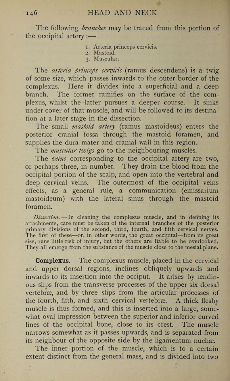 The following branches may be traced from this portion of the occipital artery :— 1. Arteria princeps cervicis. 2. Mastoid. 3. Muscular. The arteria princeps cervicis (ramus descendens) is a twig of some size, which passes inwards to the outer border of the complexus. Here it divides into a superficial and a deep branch. The former ramifies on the surface of the com¬ plexus, whilst the latter pursues a deeper course. It sinks under cover of that muscle, and will be followed to its destina¬ tion at a later stage in the dissection. The small mastoid artery (ramus mastoideus) enters the posterior cranial fossa through the mastoid foramen, and supplies the dura mater and cranial wall in this region. The muscular twigs go to the neighbouring muscles. The veins corresponding to the occipital artery are two, or perhaps three, in number. They drain the blood from the occipital portion of the scalp, and open into the vertebral and deep cervical veins. The outermost of the occipital veins effects, as a general rule, a communication (emissarium mastoideum) with the lateral sinus through the mastoid foramen. Dissection. — In cleaning the complexus muscle, and in defining its attachments, care must be taken of the internal branches of the posterior primary divisions of the second, third, fourth, and fifth cervical nerves. The first of these—or, in other words, the great occipital—from its great size, runs little risk of injury, but the others are liable to be overlooked. They all emerge from the substance of the muscle close to the mesial plane. Complexus.—The complexus muscle, placed in the cervical and upper dorsal regions, inclines obliquely upwards and inwards to its insertion into the occiput. It arises by tendin¬ ous slips from the transverse processes of the upper six dorsal vertebrae, and by three slips from the articular processes of the fourth, fifth, and sixth cervical vertebrae. A thick fleshy muscle is thus formed, and this is inserted into a large, some¬ what oval impression between the superior and inferior curved lines of the occipital bone, close to its crest. The muscle narrows somewhat as it passes upwards, and is separated from its neighbour of the opposite side by the ligamentum nuchae. The inner portion of the muscle, which is to a certain extent distinct from the general mass, and is divided into two