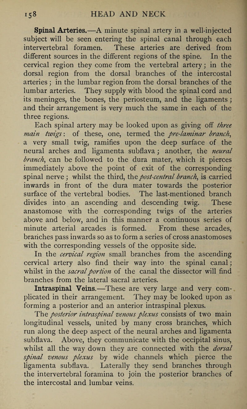 Spinal Arteries.—A minute spinal artery in a well-injected subject will be seen entering the spinal canal through each intervertebral foramen. These arteries are derived from different sources in the different regions of the spine. In the cervical region they come from the vertebral artery; in the dorsal region from the dorsal branches of the intercostal arteries ; in the lumbar region from the dorsal branches of the lumbar arteries. They supply with blood the spinal cord and its meninges, the bones, the periosteum, and the ligaments ; and their arrangement is very much the same in each of the three regions. Each spinal artery may be looked upon as giving off three main twigs: of these, one, termed the pre-laminar branch, a very small twig, ramifies upon the deep surface of the neural arches and ligamenta subflava; another, the neural branch, can be followed to the dura mater, which it pierces immediately above the point of exit of the corresponding spinal nerve; whilst the third, the post-central branch, is carried inwards in front of the dura mater towards the posterior surface of the vertebral bodies. The last-mentioned branch divides into an ascending and descending twig. These anastomose with the corresponding twigs of the arteries above and below, and in this manner a continuous series of minute arterial arcades is formed. From these arcades, branches pass inwards so as to form a series of cross anastomoses with the corresponding vessels of the opposite side. In the cervical region small branches from the ascending cervical artery also find their way into the spinal canal; whilst in the sacral portion of the canal the dissector will find branches from the lateral sacral arteries. Intraspinal Veins.—These are very large and very com¬ plicated in their arrangement. They may be looked upon as forming a posterior and an anterior intraspinal plexus. The posterior intraspinal venous plexus consists of two main longitudinal vessels, united by many cross branches, which run along the deep aspect of the neural arches and ligamenta subflava. Above, they communicate with the occipital sinus, whilst all the way down they are connected with the dorsal spinal venous plexus by wide channels which pierce the ligamenta subflava. Laterally they send branches through the intervertebral foramina to join the posterior branches of the intercostal and lumbar veins.