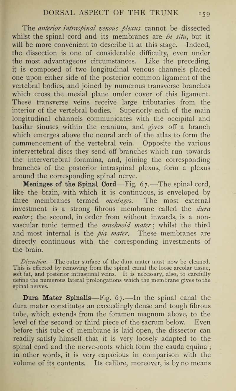 The anterior intraspinal venous plexus cannot be dissected whilst the spinal cord and its membranes are in situ, but it will be more convenient to describe it at this stage. Indeed, the dissection is one of considerable difficulty, even under the most advantageous circumstances. Like the preceding, it is composed of two longitudinal venous channels placed one upon either side of the posterior common ligament of the vertebral bodies, and joined by numerous transverse branches which cross the mesial plane under cover of this ligament. These transverse veins receive large tributaries from the interior of the vertebral bodies. Superiorly each of the main longitudinal channels communicates with the occipital and basilar sinuses within the cranium, and gives off a branch which emerges above the neural arch of the atlas to form the commencement of the vertebral vein. Opposite the various intervertebral discs they send off branches which run towards the intervertebral foramina, and, joining the corresponding branches of the posterior intraspinal plexus, form a plexus around the corresponding spinal nerve. Meninges of the Spinal Cord—Fig. 67.—The spinal cord, like the brain, with which it is continuous, is enveloped by three membranes termed meninges. The most external investment is a strong fibrous membrane called the dura mater; the second, in order from without inwards, is a non- vascular tunic termed the arachnoid mater; whilst the third and most internal is the pia mater. These membranes are directly continuous with the corresponding investments of the brain. Dissection.—The outer surface of the dura mater must now be cleaned. This is effected by removing from the spinal canal the loose areolar tissue, soft fat, and posterior intraspinal veins. It is necessary, also, to carefully define the numerous lateral prolongations which the membrane gives to the spinal nerves. Dura Mater Spinalis—Fig. 67.—In the spinal canal the dura mater constitutes an exceedingly dense and tough fibrous tube, which extends from the foramen magnum above, to the level of the second or third piece of the sacrum below. Even before this tube of membrane is laid open, the dissector can readily satisfy himself that it is very loosely adapted to the spinal cord and the nerve-roots which form the cauda equina; in other words, it is very capacious in comparison with the volume of its contents. Its calibre, moreover, is by no means