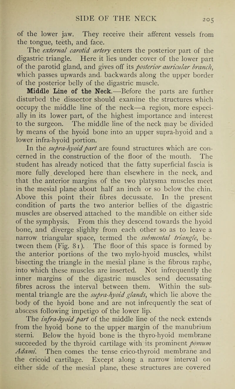 of the lower jaw. They receive their afferent vessels from the tongue, teeth, and face. The external carotid artery enters the posterior part of the digastric triangle. Here it lies under cover of the lower part of the parotid gland, and gives off its posterior auricular branch, which passes upwards and backwards along the upper border of the posterior belly of the digastric muscle. Middle Line of the Neck.—Before the parts are further disturbed the dissector should examine the structures which occupy the middle line of the neck—a region, more especi¬ ally in its lower part, of the highest importance and interest to the surgeon. The middle line of the neck may be divided by means of the hyoid bone into an upper supra-hyoid and a lower infra-hyoid portion. In the supra-hyoid part are found structures which are con¬ cerned in the construction of the floor of the mouth. The student has already noticed that the fatty superficial fascia is more fully developed here than elsewhere in the neck, and that the anterior margins of the two platysma muscles meet in the mesial plane about half an inch or so below the chin. Above this point their fibres decussate. In the present condition of parts the two anterior bellies of the digastric muscles are observed attached to the mandible on either side of the symphysis. From this they descend towards the hyoid bone, and diverge slighlty from each other so as to leave a narrow triangular space, termed the submental triangle, be¬ tween them (Fig. 81). The floor of this space is formed by the anterior portions of the two mylo-hyoid muscles, whilst bisecting the triangle in the mesial plane is the fibrous raphe, into which these muscles are inserted. Not infrequently the inner margins of the digastric muscles send decussating fibres across the interval between them. Within the sub- mental triangle are the supra-hyoid glands, which lie above the body of the hyoid bone and are not infrequently the seat of abscess following impetigo of the lower lip. The infra-hyoid part of the middle line of the neck extends from the hyoid bone to the upper margin of the manubrium sterni. Below the hyoid bone is the thyro-hyoid membrane succeeded by the thyroid cartilage with its prominent pomum Adatni. Then comes the tense crico-thyroid membrane and the cricoid cartilage. Except along a narrow interval on either side of the mesial plane, these structures are covered