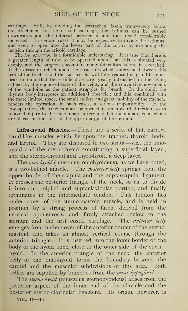 cartilage. Still, by dividing the pretracheal fascia transversely below its attachment to the cricoid cartilage, the isthmus can be pushed downwards and the interval between it and the cricoid considerably increased. In certain cases it may be necessary to divide the isthmus, and even to open into the lower part of the larynx by extending the incision through the cricoid cartilage. The low operation is a formidable undertaking. It is true that there is a greater length of tube to be operated upon ; but this is situated very deeply, and the surgeon encounters many difficulties before it is reached. If the dissector reflect upon the structures which intervene between this part of the trachea and the surface, he will fully realise this ; and he must bear in mind that these difficulties are greatly intensified in the living subject by the engorged state of the veins, and the convulsive movements of the windpipe as the patient struggles for breath. In the child, the thymus body interposes an additional obstacle ; and this, combined with the more limited space, the small calibre and great mobility of the trachea, renders the operation, in such cases, a serious responsibility. In the low operation, the trachea must be opened in an upward direction, so as to avoid injury to the innominate artery and left innominate vein, which are placed in front of it at the upper margin of the sternum. Infra-hyoid Muscles.—These are a series of flat, narrow, band-like muscles which lie upon the trachea, thyroid body, and larynx. They are disposed in two strata—viz., the omo¬ hyoid and the sterno-hyoid constituting a superficial layer; and the sterno-thyroid and thyro-hyoid a deep layer. The omo-hyoid (musculus omohyoideus), as we have noted, is a two-bellied muscle. The posterior belly springs from the upper border of the scapula and the suprascapular ligament. It crosses the posterior triangle of the neck, so as to divide it into an occipital and supraclavicular portion, and finally terminates in the intermediate tendon. This tendon lies under cover of the sterno-mastoid muscle, and is held in position by a strong process of fascia derived from the cervical aponeurosis, and firmly attached below to the sternum and the first costal cartilage. The anterior belly emerges from under cover of the anterior border of the sterno- mastoid, and takes an almost vertical course through the anterior triangle. It is inserted into the lower border of the body of the hyoid bone, close to the outer side of the sterno¬ hyoid. In the anterior triangle of the neck, the anterior belly of the omo-hyoid forms the boundary between the carotid and the muscular subdivisions of this area. Both bellies are supplied by branches from the ansa hypoglossi. The sterno-hyoid (musculus sternohyoideus) arises from the posterior aspect of the inner end of the clavicle and the posterior sterno-clavicular ligament. Its origin, however, is VOL. 11—14’