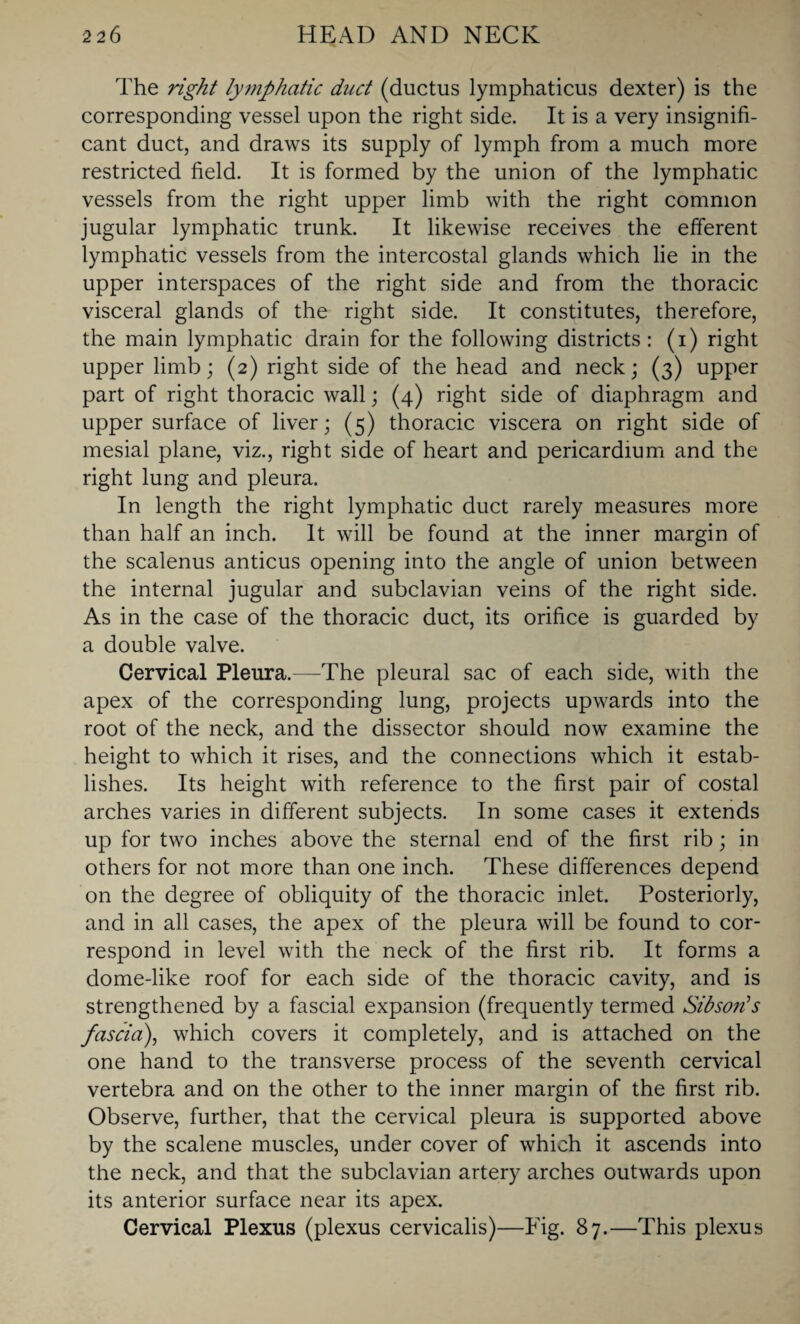 The right lymphatic duct (ductus lymphaticus dexter) is the corresponding vessel upon the right side. It is a very insignifi¬ cant duct, and draws its supply of lymph from a much more restricted field. It is formed by the union of the lymphatic vessels from the right upper limb with the right common jugular lymphatic trunk. It likewise receives the efferent lymphatic vessels from the intercostal glands which lie in the upper interspaces of the right side and from the thoracic visceral glands of the right side. It constitutes, therefore, the main lymphatic drain for the following districts: (i) right upper limb; (2) right side of the head and neck; (3) upper part of right thoracic wall; (4) right side of diaphragm and upper surface of liver; (5) thoracic viscera on right side of mesial plane, viz., right side of heart and pericardium and the right lung and pleura. In length the right lymphatic duct rarely measures more than half an inch. It will be found at the inner margin of the scalenus anticus opening into the angle of union between the internal jugular and subclavian veins of the right side. As in the case of the thoracic duct, its orifice is guarded by a double valve. Cervical Pleura.—The pleural sac of each side, with the apex of the corresponding lung, projects upwards into the root of the neck, and the dissector should now examine the height to which it rises, and the connections which it estab¬ lishes. Its height with reference to the first pair of costal arches varies in different subjects. In some cases it extends up for two inches above the sternal end of the first rib; in others for not more than one inch. These differences depend on the degree of obliquity of the thoracic inlet. Posteriorly, and in all cases, the apex of the pleura will be found to cor¬ respond in level with the neck of the first rib. It forms a dome-like roof for each side of the thoracic cavity, and is strengthened by a fascial expansion (frequently termed Sibson’s fascia), which covers it completely, and is attached on the one hand to the transverse process of the seventh cervical vertebra and on the other to the inner margin of the first rib. Observe, further, that the cervical pleura is supported above by the scalene muscles, under cover of which it ascends into the neck, and that the subclavian artery arches outwards upon its anterior surface near its apex. Cervical Plexus (plexus cervicalis)—Fig. 87.—This plexus