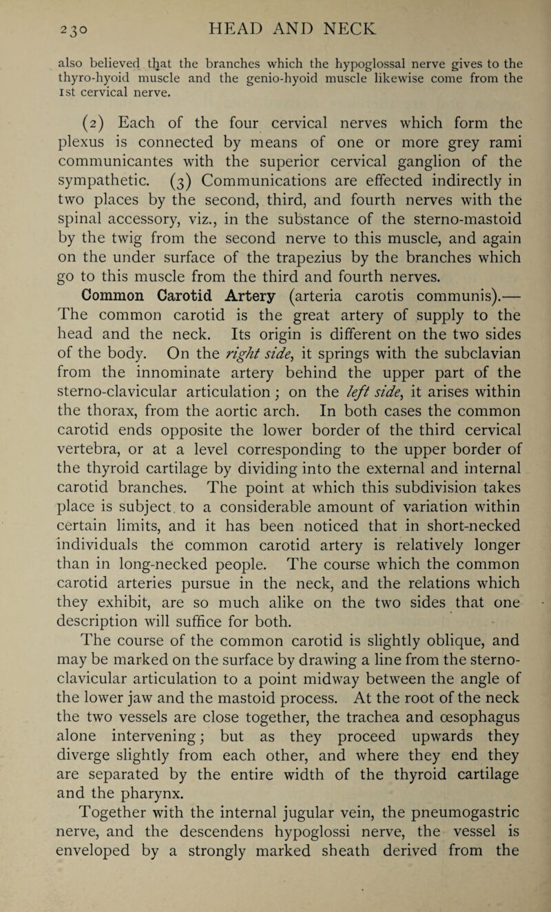 also believed that the branches which the hypoglossal nerve gives to the thyro-hyoid muscle and the genio-hyoid muscle likewise come from the 1st cervical nerve. (2) Each of the four cervical nerves which form the plexus is connected by means of one or more grey rami communicantes with the superior cervical ganglion of the sympathetic. (3) Communications are effected indirectly in two places by the second, third, and fourth nerves with the spinal accessory, viz., in the substance of the sterno-mastoid by the twig from the second nerve to this muscle, and again on the under surface of the trapezius by the branches which go to this muscle from the third and fourth nerves. Common Carotid Artery (arteria carotis communis).— The common carotid is the great artery of supply to the head and the neck. Its origin is different on the two sides of the body. On the right side, it springs with the subclavian from the innominate artery behind the upper part of the sterno-clavicular articulation; on the left side, it arises within the thorax, from the aortic arch. In both cases the common carotid ends opposite the lower border of the third cervical vertebra, or at a level corresponding to the upper border of the thyroid cartilage by dividing into the external and internal carotid branches. The point at which this subdivision takes place is subject, to a considerable amount of variation within certain limits, and it has been noticed that in short-necked individuals the common carotid artery is relatively longer than in long-necked people. The course which the common carotid arteries pursue in the neck, and the relations which they exhibit, are so much alike on the two sides that one description will suffice for both. The course of the common carotid is slightly oblique, and may be marked on the surface by drawing a line from the sterno¬ clavicular articulation to a point midway between the angle of the lower jaw and the mastoid process. At the root of the neck the two vessels are close together, the trachea and oesophagus alone intervening; but as they proceed upwards they diverge slightly from each other, and where they end they are separated by the entire width of the thyroid cartilage and the pharynx. Together with the internal jugular vein, the pneumogastric nerve, and the descendens hypoglossi nerve, the vessel is enveloped by a strongly marked sheath derived from the