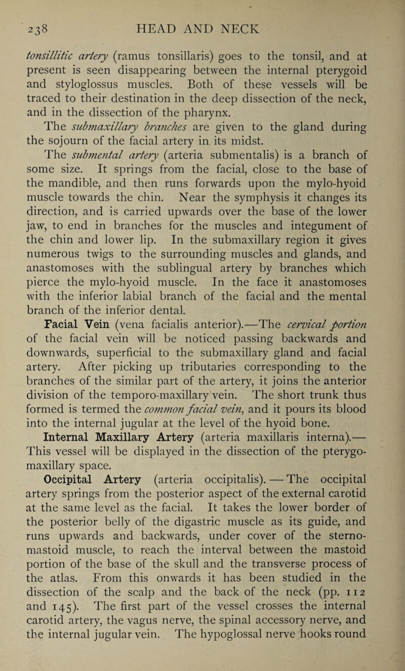 tonsillitic artery (ramus tonsillaris) goes to the tonsil, and at present is seen disappearing between the internal pterygoid and styloglossus muscles. Both of these vessels will be traced to their destination in the deep dissection of the neck, and in the dissection of the pharynx. The submaxillary branches are given to the gland during the sojourn of the facial artery in its midst. The submental artery (arteria submentalis) is a branch of some size. It springs from the facial, close to the base of the mandible, and then runs forwards upon the mylo-hyoid muscle towards the chin. Near the symphysis it changes its direction, and is carried upwards over the base of the lower jaw, to end in branches for the muscles and integument of the chin and lower lip. In the submaxillary region it gives numerous twigs to the surrounding muscles and glands, and anastomoses with the sublingual artery by branches which pierce the mylo-hyoid muscle. In the face it anastomoses with the inferior labial branch of the facial and the mental branch of the inferior dental. Facial Vein (vena facialis anterior).—The cervical portion of the facial vein will be noticed passing backwards and downwards, superficial to the submaxillary gland and facial artery. After picking up tributaries corresponding to the branches of the similar part of the artery, it joins the anterior division of the temporo-maxillary vein. The short trunk thus formed is termed the common facial vein, and it pours its blood into the internal jugular at the level of the hyoid bone. Internal Maxillary Artery (arteria maxillaris interna).— This vessel will be displayed in the dissection of the pterygo- maxillary space. Occipital Artery (arteria occipitalis). — The occipital artery springs from the posterior aspect of the external carotid at the same level as the facial. It takes the lower border of the posterior belly of the digastric muscle as its guide, and runs upwards and backwards, under cover of the sterno- mastoid muscle, to reach the interval between the mastoid portion of the base of the skull and the transverse process of the atlas. From this onwards it has been studied in the dissection of the scalp and the back of the neck (pp. 112 and 145). The first part of the vessel crosses the internal carotid artery, the vagus nerve, the spinal accessory nerve, and the internal jugular vein. The hypoglossal nerve hooks round