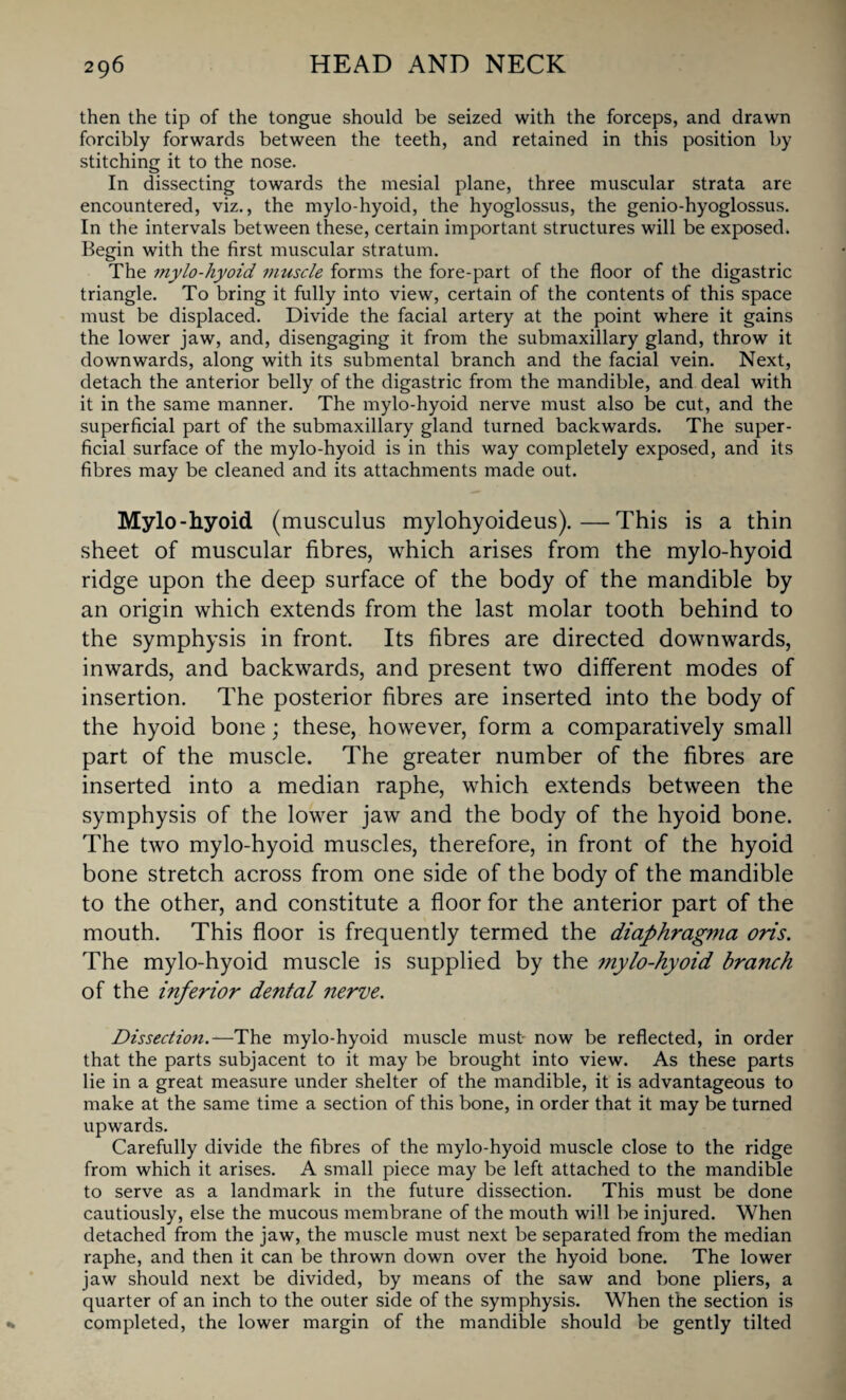 then the tip of the tongue should be seized with the forceps, and drawn forcibly forwards between the teeth, and retained in this position by stitching it to the nose. In dissecting towards the mesial plane, three muscular strata are encountered, viz., the mylo hyoid, the hyoglossus, the genio-hyoglossus. In the intervals between these, certain important structures will be exposed. Begin with the first muscular stratum. The mylo-hyoid muscle forms the fore-part of the floor of the digastric triangle. To bring it fully into view, certain of the contents of this space must be displaced. Divide the facial artery at the point where it gains the lower jaw, and, disengaging it from the submaxillary gland, throw it downwards, along with its submental branch and the facial vein. Next, detach the anterior belly of the digastric from the mandible, and deal with it in the same manner. The mylo-hyoid nerve must also be cut, and the superficial part of the submaxillary gland turned backwards. The super¬ ficial surface of the mylo-hyoid is in this way completely exposed, and its fibres may be cleaned and its attachments made out. Mylo-hyoid (musculus mylohyoideus).—This is a thin sheet of muscular fibres, which arises from the mylo-hyoid ridge upon the deep surface of the body of the mandible by an origin which extends from the last molar tooth behind to the symphysis in front. Its fibres are directed downwards, inwards, and backwards, and present two different modes of insertion. The posterior fibres are inserted into the body of the hyoid bone; these, however, form a comparatively small part of the muscle. The greater number of the fibres are inserted into a median raphe, which extends between the symphysis of the lower jaw and the body of the hyoid bone. The two mylo-hyoid muscles, therefore, in front of the hyoid bone stretch across from one side of the body of the mandible to the other, and constitute a floor for the anterior part of the mouth. This floor is frequently termed the diaphragma oris. The mylo-hyoid muscle is supplied by the mylo-hyoid branch of the inferior dental nerve. Dissection.—The mylo-hyoid muscle must now be reflected, in order that the parts subjacent to it may be brought into view. As these parts lie in a great measure under shelter of the mandible, it is advantageous to make at the same time a section of this bone, in order that it may be turned upwards. Carefully divide the fibres of the mylo-hyoid muscle close to the ridge from which it arises. A small piece may be left attached to the mandible to serve as a landmark in the future dissection. This must be done cautiously, else the mucous membrane of the mouth will be injured. When detached from the jaw, the muscle must next be separated from the median raphe, and then it can be thrown down over the hyoid bone. The lower jaw should next be divided, by means of the saw and bone pliers, a quarter of an inch to the outer side of the symphysis. When the section is completed, the lower margin of the mandible should be gently tilted