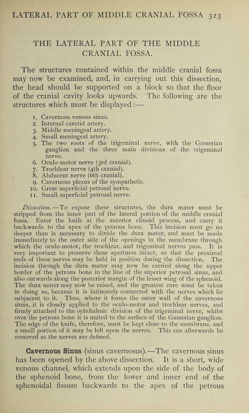 THE LATERAL PART OF THE MIDDLE CRANIAL FOSSA. The structures contained within the middle cranial fossa may now be examined, and, in carrying out this dissection, the head should be supported on a block so that the floor of the cranial cavity looks upwards. The following are the structures which must be displayed :— 1. Cavernous venous sinus. 2. Internal carotid artery. 3. Middle meningeal artery. 4. Small meningeal artery. 5. The two roots of the trigeminal nerve, with the Gasserian ganglion and the three main divisions of the trigeminal nerve. 6. Oculo-motor nerve (3rd cranial). 7. Trochlear nerve (4th cranial). 8. Abducent nerve (6th cranial). 9. Cavernous plexus of the sympathetic. 10. Great superficial petrosal nerve. 11. Small superficial petrosal nerve. Dissection.—To expose these structures, the dura mater must be stripped from the inner part of the lateral portion of the middle cranial fossa. Enter the knife at the anterior clinoid process, and carry it backwards to the apex of the petrous bone. This incision must go no deeper than is necessary to divide the dura mater, and must be made immediately to the outer side of the openings in the membrane through which the oculo-motor, the trochlear, and trigeminal nerves pass. It is very important to preserve these apertures intact, so that the proximal ends of these nerves may be held in position during the dissection. The incision through the dura mater may now be carried along the upper border of the petrous bone in the line of the superior petrosal sinus, and also outwards along the posterior margin of the lesser wing of the sphenoid. The dura mater may now be raised, and the greatest care must be taken in doing so, because it is intimately connected with the nerves which lie subjacent to it. Thus, where it forms the outer wall of the cavernous sinus, it is closely applied to the oculo-motor and trochlear nerves, and firmly attached to the ophthalmic division of the trigeminal nerve, whilst over the petrous bone it is united to the surface of the Gasserian ganglion. The edge of the knife, therefore, must be kept close to the membrane, and a small portion of it may be left upon the nerves. This can afterwards be removed as the nerves are defined. Cavernous Sinus (sinus cavernosus).—The cavernous sinus has been opened by the above dissection. It is a short, wide venous channel, which extends upon the side of the body of the sphenoid bone, from the lower and inner end of the sphenoidal fissure backwards to the apex of the petrous