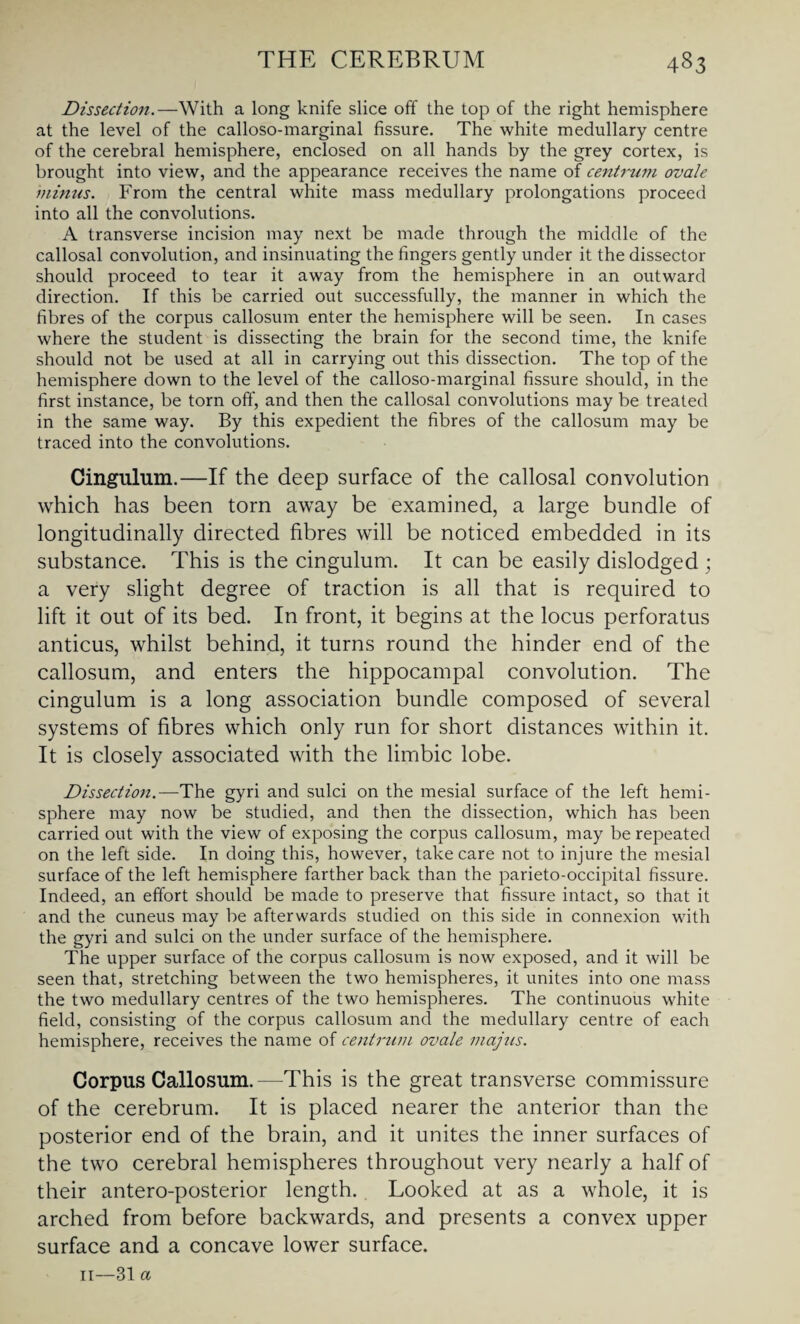 Dissection.—With a long knife slice off the top of the right hemisphere at the level of the calloso-marginal fissure. The white medullary centre of the cerebral hemisphere, enclosed on all hands by the grey cortex, is brought into view, and the appearance receives the name of centrum ovale minus. From the central white mass medullary prolongations proceed into all the convolutions. A transverse incision may next be made through the middle of the callosal convolution, and insinuating the fingers gently under it the dissector should proceed to tear it away from the hemisphere in an outward direction. If this be carried out successfully, the manner in which the fibres of the corpus callosum enter the hemisphere will be seen. In cases where the student is dissecting the brain for the second time, the knife should not be used at all in carrying out this dissection. The top of the hemisphere down to the level of the calloso-marginal fissure should, in the first instance, be torn off, and then the callosal convolutions may be treated in the same way. By this expedient the fibres of the callosum may be traced into the convolutions. Cingulum.—If the deep surface of the callosal convolution which has been torn away be examined, a large bundle of longitudinally directed fibres will be noticed embedded in its substance. This is the cingulum. It can be easily dislodged ; a very slight degree of traction is all that is required to lift it out of its bed. In front, it begins at the locus perforatus anticus, whilst behind, it turns round the hinder end of the callosum, and enters the hippocampal convolution. The cingulum is a long association bundle composed of several systems of fibres which only run for short distances within it. It is closely associated with the limbic lobe. Dissection.—The gyri and sulci on the mesial surface of the left hemi¬ sphere may now be studied, and then the dissection, which has been carried out with the view of exposing the corpus callosum, may be repeated on the left side. In doing this, however, take care not to injure the mesial surface of the left hemisphere farther back than the parieto-occipital fissure. Indeed, an effort should be made to preserve that fissure intact, so that it and the cuneus may be afterwards studied on this side in connexion with the gyri and sulci on the under surface of the hemisphere. The upper surface of the corpus callosum is now exposed, and it will be seen that, stretching between the two hemispheres, it unites into one mass the two medullary centres of the two hemispheres. The continuous white field, consisting of the corpus callosum and the medullary centre of each hemisphere, receives the name of centrum ovale majus. Corpus Callosum.—This is the great transverse commissure of the cerebrum. It is placed nearer the anterior than the posterior end of the brain, and it unites the inner surfaces of the two cerebral hemispheres throughout very nearly a half of their antero-posterior length. Looked at as a whole, it is arched from before backwards, and presents a convex upper surface and a concave lower surface. 11—31 CL