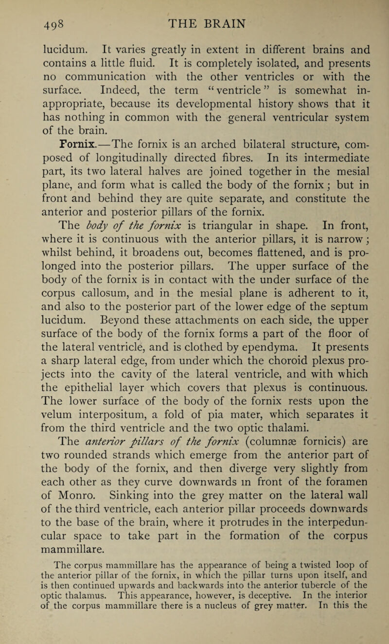 lucidum. It varies greatly in extent in different brains and contains a little fluid. It is completely isolated, and presents no communication with the other ventricles or with the surface. Indeed, the term “ ventricle ” is somewhat in¬ appropriate, because its developmental history shows that it has nothing in common with the general ventricular system of the brain. Fornix.—The fornix is an arched bilateral structure, com¬ posed of longitudinally directed fibres. In its intermediate part, its two lateral halves are joined together in the mesial plane, and form what is called the body of the fornix; but in front and behind they are quite separate, and constitute the anterior and posterior pillars of the fornix. The body of the fornix is triangular in shape. In front, where it is continuous with the anterior pillars, it is narrow; whilst behind, it broadens out, becomes flattened, and is pro¬ longed into the posterior pillars. The upper surface of the body of the fornix is in contact with the under surface of the corpus callosum, and in the mesial plane is adherent to it, and also to the posterior part of the lower edge of the septum lucidum. Beyond these attachments on each side, the upper surface of the body of the fornix forms a part of the floor of the lateral ventricle, and is clothed by ependyma. It presents a sharp lateral edge, from under which the choroid plexus pro¬ jects into the cavity of the lateral ventricle, and with which the epithelial layer which covers that plexus is continuous. The lower surface of the body of the fornix rests upon the velum interpositum, a fold of pia mater, which separates it from the third ventricle and the two optic thalami. The anterior pillars of the fornix (columnse fornicis) are two rounded strands which emerge from the anterior part of the body of the fornix, and then diverge very slightly from each other as they curve downwards in front of the foramen of Monro. Sinking into the grey matter on the lateral wall of the third ventricle, each anterior pillar proceeds downwards to the base of the brain, where it protrudes in the interpedun¬ cular space to take part in the formation of the corpus mammillare. The corpus mammillare has the appearance of being a twisted loop of the anterior pillar of the fornix, in which the pillar turns upon itself, and is then continued upwards and backwards into the anterior tubercle of the optic thalamus. This appearance, however, is deceptive. In the interior of the corpus mammillare there is a nucleus of grey matfer. In this the