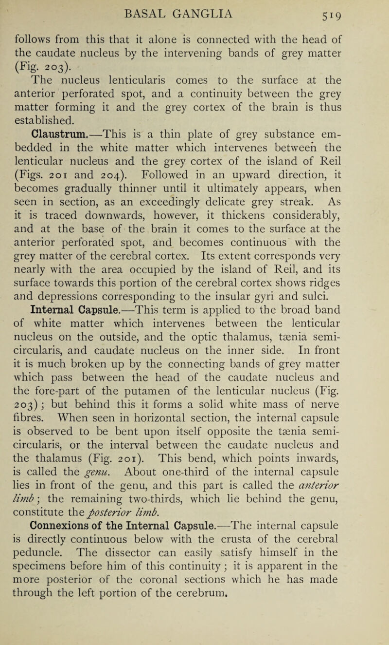 follows from this that it alone is connected with the head of the caudate nucleus by the intervening bands of grey matter (Fig. 203). The nucleus lenticularis comes to the surface at the anterior perforated spot, and a continuity between the grey matter forming it and the grey cortex of the brain is thus established. Claustrum.—This is a thin plate of grey substance em¬ bedded in the white matter which intervenes between the lenticular nucleus and the grey cortex of the island of Reil (Figs. 201 and 204). Followed in an upward direction, it becomes gradually thinner until it ultimately appears, when seen in section, as an exceedingly delicate grey streak. As it is traced downwards, however, it thickens considerably, and at the base of the brain it comes to the surface at the anterior perforated spot, and becomes continuous with the grey matter of the cerebral cortex. Its extent corresponds very nearly with the area occupied by the island of Reil, and its surface towards this portion of the cerebral cortex shows ridges and depressions corresponding to the insular gyri and sulci. Internal Capsule.—This term is applied to the broad band of white matter which intervenes between the lenticular nucleus on the outside, and the optic thalamus, taenia semi- circularis, and caudate nucleus on the inner side. In front it is much broken up by the connecting bands of grey matter which pass between the head of the caudate nucleus and the fore-part of the putamen of the lenticular nucleus (Fig. 203); but behind this it forms a solid white mass of nerve fibres. When seen in horizontal section, the internal capsule is observed to be bent upon itself opposite the taenia semi- circularis, or the interval between the caudate nucleus and the thalamus (Fig. 201). This bend, which points inwards, is called the genu. About one-third of the internal capsule lies in front of the genu, and this part is called the anterior limb; the remaining two-thirds, which lie behind the genu, constitute the posterior limb. Connexions of the Internal Capsule.-—The internal capsule is directly continuous below with the crusta of the cerebral peduncle. The dissector can easily satisfy himself in the specimens before him of this continuity ; it is apparent in the more posterior of the coronal sections which he has made through the left portion of the cerebrum.