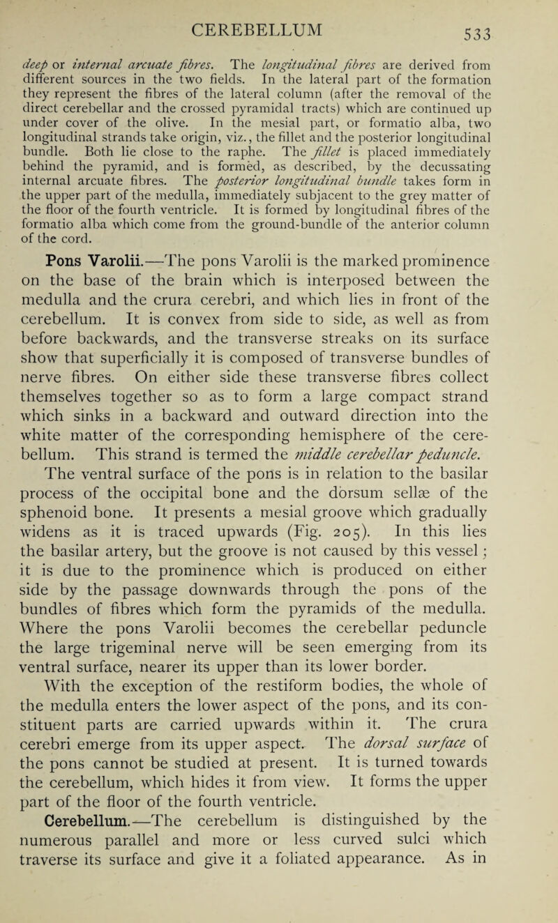 CEREBELLUM deep ox internal arcuate fibres. The longitudinal fibres are derived from different sources in the two fields. In the lateral part of the formation they represent the fibres of the lateral column (after the removal of the direct cerebellar and the crossed pyramidal tracts) which are continued up under cover of the olive. In the mesial part, or formatio alba, two longitudinal strands take origin, viz., the fillet and the posterior longitudinal bundle. Both lie close to the raphe. The fillet is placed immediately behind the pyramid, and is formed, as described, by the decussating internal arcuate fibres. The posterior longitudinal bundle takes form in the upper part of the medulla, immediately subjacent to the grey matter of the floor of the fourth ventricle. It is formed by longitudinal fibres of the formatio alba which come from the ground-bundle of the anterior column of the cord. Pons Varolii.—The pons Varolii is the marked prominence on the base of the brain which is interposed between the medulla and the crura cerebri, and which lies in front of the cerebellum. It is convex from side to side, as well as from before backwards, and the transverse streaks on its surface show that superficially it is composed of transverse bundles of nerve fibres. On either side these transverse fibres collect themselves together so as to form a large compact strand which sinks in a backward and outward direction into the white matter of the corresponding hemisphere of the cere¬ bellum. This strand is termed the middle cerebellar peduncle. The ventral surface of the pons is in relation to the basilar process of the occipital bone and the dorsum sellae of the sphenoid bone. It presents a mesial groove which gradually widens as it is traced upwards (Fig. 205). In this lies the basilar artery, but the groove is not caused by this vessel; it is due to the prominence which is produced on either side by the passage downwards through the pons of the bundles of fibres which form the pyramids of the medulla. Where the pons Varolii becomes the cerebellar peduncle the large trigeminal nerve will be seen emerging from its ventral surface, nearer its upper than its lower border. With the exception of the restiform bodies, the whole of the medulla enters the lower aspect of the pons, and its con¬ stituent parts are carried upwards within it. The crura cerebri emerge from its upper aspect. The dorsal surface of the pons cannot be studied at present. It is turned towards the cerebellum, which hides it from view. It forms the upper part of the floor of the fourth ventricle. Cerebellum.—The cerebellum is distinguished by the numerous parallel and more or less curved sulci which traverse its surface and give it a foliated appearance. As in