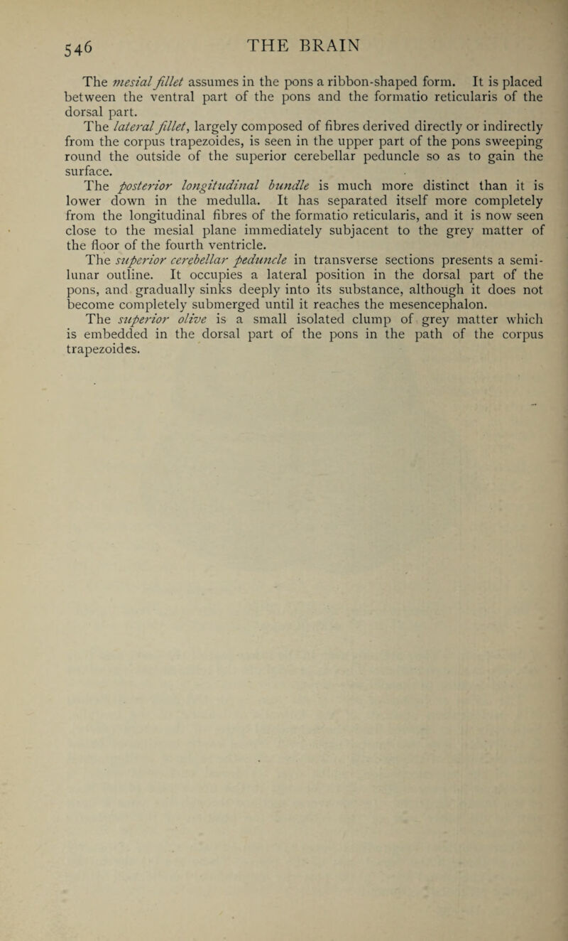The mesial fillet assumes in the pons a ribbon-shaped form. It is placed between the ventral part of the pons and the formatio reticularis of the dorsal part. The lateral fillet, largely composed of fibres derived directly or indirectly from the corpus trapezoides, is seen in the upper part of the pons sweeping round the outside of the superior cerebellar peduncle so as to gain the surface. The posterior longitudinal bundle is much more distinct than it is lower down in the medulla. It has separated itself more completely from the longitudinal fibres of the formatio reticularis, and it is now seen close to the mesial plane immediately subjacent to the grey matter of the floor of the fourth ventricle. The superior cerebellar peduncle in transverse sections presents a semi¬ lunar outline. It occupies a lateral position in the dorsal part of the pons, and gradually sinks deeply into its substance, although it does not become completely submerged until it reaches the mesencephalon. The superior olive is a small isolated clump of grey matter which is embedded in the dorsal part of the pons in the path of the corpus trapezoides.