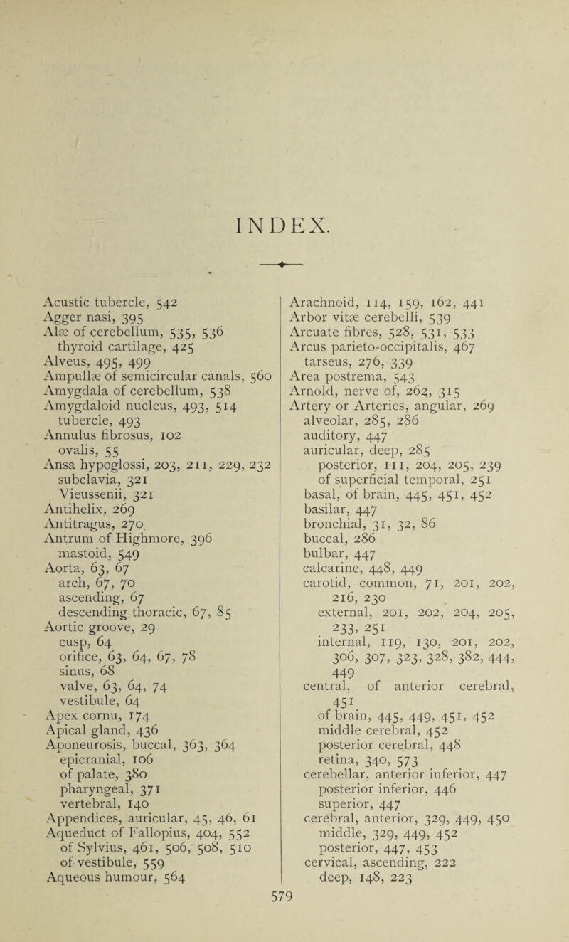 Acustic tubercle, 542 Agger nasi, 395 Alae of cerebellum, 535, 536 thyroid cartilage, 425 Alveus, 495, 499 Ampullae of semicircular canals, 560 Amygdala of cerebellum, 538 Amygdaloid nucleus, 493, 514 tubercle, 493 Annulus fibrosus, 102 ovalis, 55 Ansa hypoglossi, 203, 211, 229, 232 subclavia, 321 Vieussenii, 321 Antihelix, 269 Antitragus, 270 Antrum of Highmore, 396 mastoid, 549 Aorta, 63, 67 arch, 67, 70 ascending, 67 descending thoracic, 67, 85 Aortic groove, 29 cusp, 64 orifice, 63, 64, 67, 78 sinus, 68 valve, 63, 64, 74 vestibule, 64 Apex cornu, 174 Apical gland, 436 Aponeurosis, buccal, 363, 364 epicranial, 106 of palate, 380 pharyngeal, 371 vertebral, 140 Appendices, auricular, 45, 46, 61 Aqueduct of Fallopius, 404, 552 of Sylvius, 461, 506, 508, 510 of vestibule, 559 Aqueous humour, 564 Arachnoid, 114, 159, 162, 441 Arbor vitae cerebelli, 539 Arcuate fibres, 528, 531, 533 Arcus parieto-occipitalis, 467 tarseus, 276, 339 Area postrema, 543 Arnold, nerve of, 262, 315 Artery or Arteries, angular, 269 alveolar, 285, 286 auditory, 447 auricular, deep, 285 posterior, III, 204, 205, 239 of superficial temporal, 251 basal, of brain, 445, 451, 452 basilar, 447 bronchial, 31, 32, 86 buccal, 286 bulbar, 447 calcarine, 448, 449 carotid, common, 71, 201, 202, 216, 230 external, 201, 202, 204, 205, 233, 251 internal, 119, 130, 201, 202, 306, 307, 323> 328, 382, 444) 449 central, of anterior cerebral, 451 of brain, 445, 449, 451, 452 middle cerebral, 452 posterior cerebral, 448 retina, 340, 573 cerebellar, anterior inferior, 447 posterior inferior, 446 superior, 447 cerebral, anterior, 329, 449, 450 middle, 329, 449, 452 posterior, 447, 453 cervical, ascending, 222 deep, 148, 223