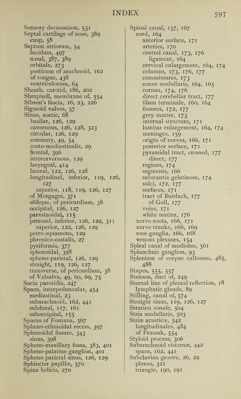 Sensory decussation, 531 Septal cartilage of nose, 389 cusp, 58 Septum atriorum, 54 lucidum, 497 nasal, 387, 389 orbitale, 273 posticum of arachnoid, 162 of tongue, 438 ventriculorum, 64 Sheath, carotid, 186, 202 Shrapnell, membrane of, 554 Sibson’s fascia, 16, 23, 226 Sigmoid valves, 57 Sinus, aortic, 68 basilar, 126, 129 cavernous, 126, 128, 323 circular, 126, 129 coronary, 49, 54 costo-mediastinalis, 29 frontal, 396 intercavernous, 129 laryngeal, 414 lateral, 122, 126, 128 longitudinal, inferior, 119, 126, 127 superior, 118, 119, 126, 127 of Morgagni, 371 oblique, of pericardium, 38 occipital, 126, 127 parasinoidal, 115 petrosal, inferior, 126, 129, 311 superior, 122, 126, 129 petro-squamous, 129 phrenico-costalis, 27 pyriformis, 377 sphenoidal, 398 spheno-parietal, 126, 129 straight, 119, 126, 127 transverse, of pericardium, 38 of Valsalva, 49, 60, 69, 75 Socia parotidis, 247 Space, interpeduncular, 454 mediastinal, 23 subarachnoid, 162, 441 subdural, 117, 161 suboccipital, 155 Spaces of Fontana, 567 Spheno-ethmoidal recess, 397 Sphenoidal fissure, 343 sinus, 398 Spheno-maxillary fossa, 383, 401 Spheno-palatine ganglion, 401 Spheno-parietal sinus, 126, 129 Sphincter pupillae, 570 Spina helicis, 270 Spinal canal, 157, 167 cord, 164 anterior surface, 171 arteries, 170 central canal, 173, 176 ligament, 164 cervical enlargement, 164, 174 columns, 173, 176, 177 commissures, 173 conus medullaris, 164, 165 cornua, 174, 176 direct cerebellar tract, 177 filum terminale, 160, 164 fissures, 172, 177 grey matter, 173 internal structure, 171 lumbar enlargement, 164, 174 meninges, 159 origin of nerves, 166, 171 posterior surface, 171 pyramidal tract, crossed, 177 direct, 177 regions, 174 segments, 166 substantia gelatinosa, 174 sulci, 172, 177 surfaces, 171 tract of Burdach, 177 of Goll, 177 veins, 171 white matter, 176 nerve-roots, 166, 171 nerve-trunks, 166, 169 root-ganglia, 166, 168 venous plexuses, 154 Spiral canal of modiolus, 561 Splanchnic ganglion, 93 Splenium of corpus callosum, 485, 488 Stapes, 555, 557 Stenson, duct of, 249 Sternal line of pleural reflection, 18 lymphatic glands, 89 Stilling, canal of, 574 Straight sinus, 119, 126, 127 Stratum zonale, 504 Stria medullaris, 503 Striae acusticae, 542 longitudinales, 484 of Prussak, 554 Styloid process, 306 Subarachnoid cisternae, 442 space, 162, 441 Subclavian groove, 26, 29 plexus, 321 triangle, 190, 191