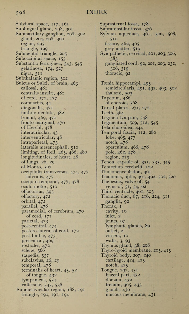 Subdural space, n7, 161 Sublingual gland, 298, 301 Submaxillary ganglion, 298, 302 gland, 204, 298, 300 region, 295 triangle, 199 Submental triangle, 205 Suboccipital space, 155 Substantia ferruginea, 543, 545 gelatinosa, 174, 527 , nigra, 511 Subthalamic region, 502 Sulcus or Sulci, of brain, 463 callosal, 481 centralis insulae, 480 of cord, 172, 177 coronarius, 44 diagonalis, 471 fimbrio-dentate, 482 frontal, 469, 470 fronto-marginal, 470 of Heschl, 478 interauricular, 45 interventricular, 48 intraparietal, 473 lateralis mesencephali, 510 limiting, of Reil, 465, 466, 480 longitudinales, of heart, 48 of lungs, 26, 29 of Monro, 507 occipitalis transversus, 474, 477 lateralis, 477 occipito-temporal, 477, 478 oculo-motor, 510 olfactorius, 395 olfactory, 472 orbital, 472 parallel, 478 paramedial, of cerebrum, 470 of cord, 177 parietal, 473 post-central, 474 postero-lateral of cord, 172 post-limbic, 473 precentral, 469 rostrales, 472 sclerse, 566 stapedis, 557 subclavius, 26, 29 temporal, 478 terminalis of heart, 45, 52 of tongue, 432 tympanicus, 554 valleculae, 535, 538 Supraclavicular region, 188, 191 triangle, 190, 191, 194 Suprasternal fossa, 178 Supratonsillar fossa, 376 Sylvian aqueduct, 461, 506, 508, 510 fissure, 462, 465 grey matter, 510 Sympathetic, cervical, 201, 203, 306, 383 gangliated cord, 92, 201, 203, 232, 306, 319 thoracic, 92 Taenia hippocampi, 495 semicircularis, 491, 492, 493, 502 thalami, 503 Tapetum, 486 of choroid, 568 Tarsal plates, 271, 272 Teeth, 364 Tegmen tympani, 548 Tegmentum, 509, 512, 545 Tela choroidea, 444 Temporal fascia, 112, 280 lobe, 465, 477 notch, 478 operculum, 466, 478 pole, 462, 478 region, 279 Tenon, capsule of, 331, 335, 345 Tentorium cerebelli, 122 Thalamencephalon, 461 Thalamus, optic, 461, 492, 502, 520 Thebesius, valve of, 54 veins of, 51, 54, 62 Third ventricle, 461, 505 Thoracic duct, 87, 216, 224, 311 ganglia, 92 Thorax, I cavity, 10 inlet, 2 joints, 97 lymphatic glands, 89 outlet, 2 viscera, 10 walls, 3, 93 Thymus gland, 38, 208 Thyro-hyoid membrane, 205, 415 Thyroid body, 207, 240 cartilage, 424, 425 notch, 425 Tongue, 297, 431 buccal part, 432 dorsum, 432 frenum, 365, 433 glands, 436 mucous membrane, 431