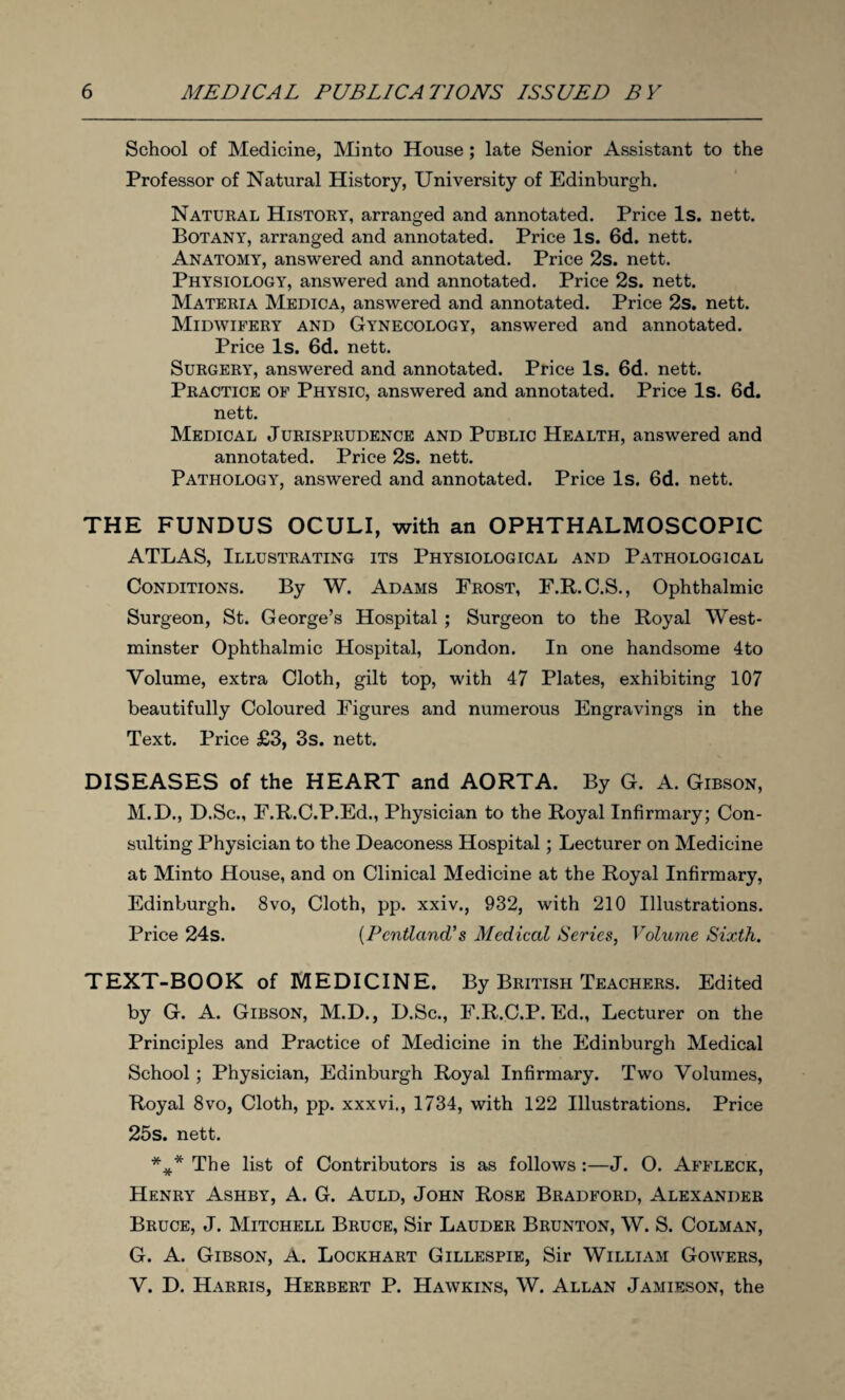 School of Medicine, Minto House ; late Senior Assistant to the Professor of Natural History, University of Edinburgh. Natural History, arranged and annotated. Price Is. nett. Botany, arranged and annotated. Price Is. 6d. nett. Anatomy, answered and annotated. Price 2s. nett. Physiology, answered and annotated. Price 2s. nett. Materia Medica, answered and annotated. Price 2s. nett. Midwifery and Gynecology, answered and annotated. Price Is. 6d. nett. Surgery, answered and annotated. Price Is. 6d. nett. Practice of Physic, answered and annotated. Price Is. 6d. nett. Medical Jurisprudence and Public Health, answered and annotated. Price 2s. nett. Pathology, answered and annotated. Price Is. 6d. nett. THE FUNDUS OCULI, with an OPHTHALMOSCOPIC ATLAS, Illustrating its Physiological and Pathological Conditions. By W. Adams Frost, F.R.C.S., Ophthalmic Surgeon, St. George’s Hospital ; Surgeon to the Royal West¬ minster Ophthalmic Hospital, London. In one handsome 4to Volume, extra Cloth, gilt top, with 47 Plates, exhibiting 107 beautifully Coloured Figures and numerous Engravings in the Text. Price £3, 3s. nett. DISEASES of the HEART and AORTA. By G. A. Gibson, M.D., D.Sc., F.R.C.P.Ed., Physician to the Royal Infirmary; Con¬ sulting Physician to the Deaconess Hospital; Lecturer on Medicine at Minto House, and on Clinical Medicine at the Royal Infirmary, Edinburgh. 8vo, Cloth, pp. xxiv., 932, with 210 Illustrations. Price 24s. (PcntlancL’s Medical Series, Volume Sixth. TEXT-BOOK of MEDICINE. By British Teachers. Edited by G. A. Gibson, M.D., D.Sc., F.R.C.P.Ed., Lecturer on the Principles and Practice of Medicine in the Edinburgh Medical School; Physician, Edinburgh Royal Infirmary. Two Volumes, Royal 8vo, Cloth, pp. xxxvi., 1734, with 122 Illustrations. Price 25s. nett. %* The list of Contributors is as follows:—J. O. Affleck, Henry Ashby, A. G. Auld, John Rose Bradford, Alexander Bruce, J. Mitchell Bruce, Sir Lauder Brunton, W. S. Colman, G. A. Gibson, A. Lockhart Gillespie, Sir William Gowers, V. D. Harris, Herbert P. Hawkins, W. Allan Jamieson, the