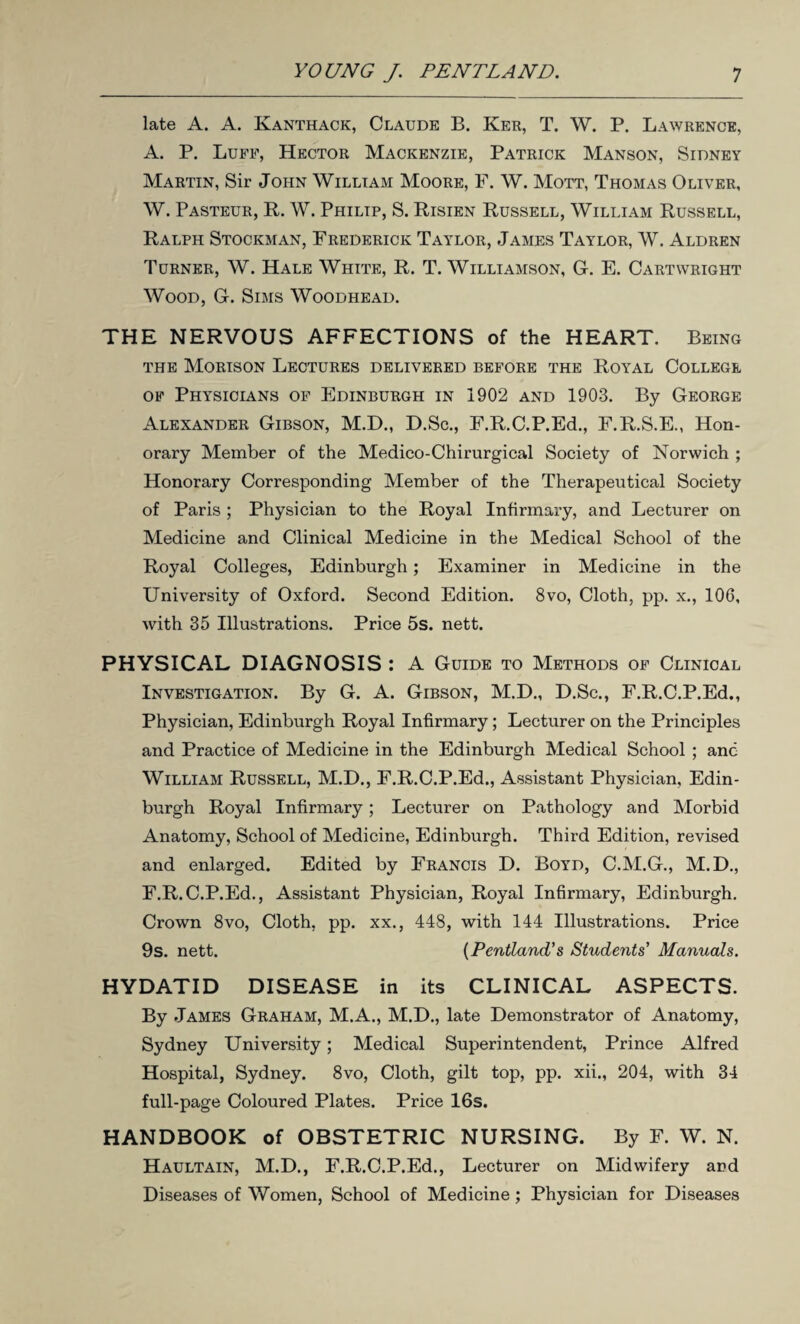 late A. A. Kanthack, Claude B. Ker, T. W. P. Lawrence, A. P. Luff, Hector Mackenzie, Patrick Manson, Sidney Martin, Sir John William Moore, F. W. Mott, Thomas Oliver, W. Pasteur, R. W. Philip, S. Risien Russell, William Russell, Ralph Stockman, Frederick Taylor, James Taylor, W. Aldren Turner, W. Hale White, R. T. Williamson, G. E. Cartwright Wood, G. Sims Woodhead. THE NERVOUS AFFECTIONS of the HEART. Being the Morison Lectures delivered before the Royal College of Physicians of Edinburgh in 1902 and 1903. By George Alexander Gibson, M.D., D.Sc., F.R.C.P.Ed., E.R.S.E., Hon¬ orary Member of the Medico-Chirurgical Society of Norwich ; Honorary Corresponding Member of the Therapeutical Society of Paris ; Physician to the Royal Infirmary, and Lecturer on Medicine and Clinical Medicine in the Medical School of the Royal Colleges, Edinburgh; Examiner in Medicine in the University of Oxford. Second Edition. 8vo, Cloth, pp. x., 106, with 35 Illustrations. Price 5s. nett. PHYSICAL DIAGNOSIS : A Guide to Methods of Clinical Investigation. By G. A. Gibson, M.D., D.Sc., F.R.C.P.Ed., Physician, Edinburgh Royal Infirmary; Lecturer on the Principles and Practice of Medicine in the Edinburgh Medical School ; anc William Russell, M.D., F.R.C.P.Ed., Assistant Physician, Edin¬ burgh Royal Infirmary; Lecturer on Pathology and Morbid Anatomy, School of Medicine, Edinburgh. Third Edition, revised and enlarged. Edited by Francis D. Boyd, C.M.G., M.D., F.R.C.P.Ed., Assistant Physician, Royal Infirmary, Edinburgh. Crown 8vo, Cloth, pp. xx., 448, with 144 Illustrations. Price 9s. nett. (Pentland’s Students' Manuals. HYDATID DISEASE in its CLINICAL ASPECTS. By James Graham, M.A., M.D., late Demonstrator of Anatomy, Sydney University; Medical Superintendent, Prince Alfred Hospital, Sydney. 8vo, Cloth, gilt top, pp. xii., 204, with 34 full-page Coloured Plates. Price 16s. HANDBOOK of OBSTETRIC NURSING. By F. W. N. Haultain, M.D., F.R.C.P.Ed., Lecturer on Midwifery and Diseases of Women, School of Medicine ; Physician for Diseases