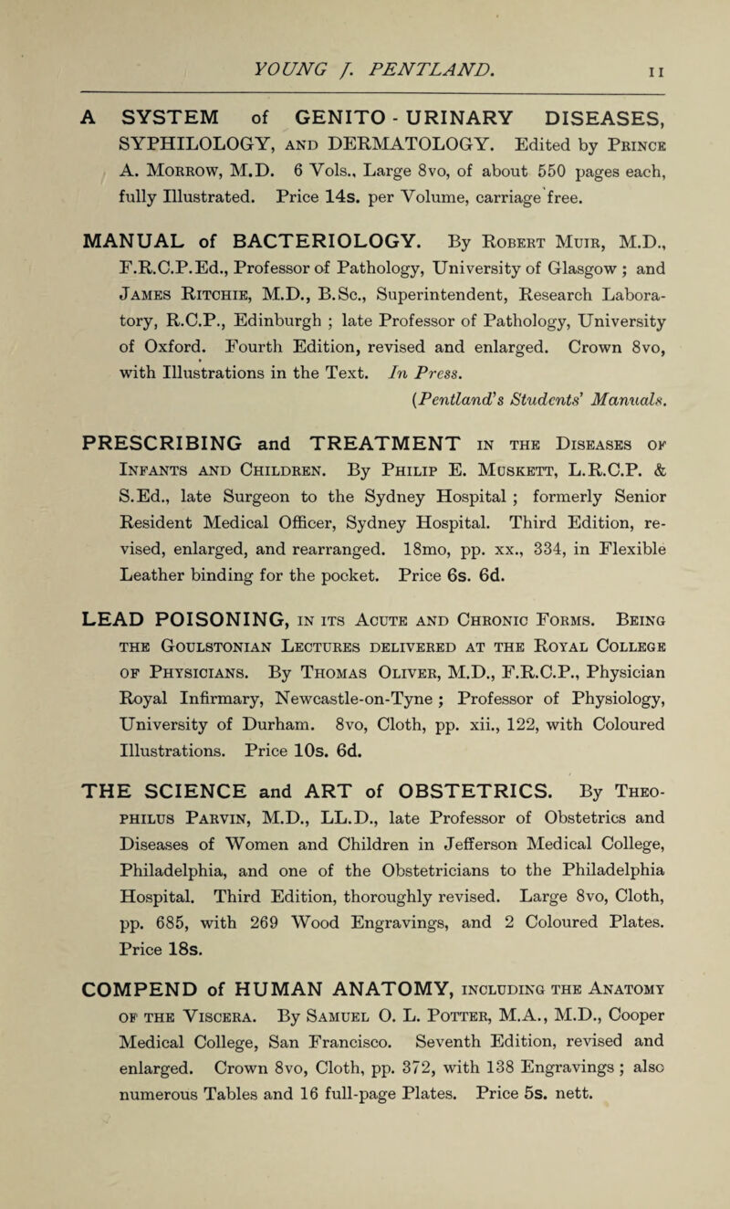 A SYSTEM of GENITO - URINARY DISEASES, SYPHILOLOGY, and DERMATOLOGY. Edited by Prince A. Morrow, M.D. 6 Vols., Large 8vo, of about 550 pages each, fully Illustrated. Price 14s. per Volume, carriage free. MANUAL of BACTERIOLOGY. By Robert Muir, M.D., E.R.C.P.Ed., Professor of Pathology, University of Glasgow; and James Ritchie, M.D., B.Sc., Superintendent, Research Labora¬ tory, R.C.P., Edinburgh ; late Professor of Pathology, University of Oxford. Fourth Edition, revised and enlarged. Crown 8vo, with Illustrations in the Text. In Press. (Pentland’s Students’ Manuals. PRESCRIBING and TREATMENT in the Diseases of Infants and Children. By Philip E. Muskett, L.R.C.P. & S.Ed., late Surgeon to the Sydney Hospital ; formerly Senior Resident Medical Officer, Sydney Hospital. Third Edition, re¬ vised, enlarged, and rearranged. 18mo, pp. xx., 334, in Flexible Leather binding for the pocket. Price 6s. 6d. LEAD POISONING, in its Acute and Chronic Forms. Being THE GOULSTONIAN LECTURES DELIVERED AT THE ROYAL COLLEGE of Physicians. By Thomas Oliver, M.D., F.R.C.P., Physician Royal Infirmary, Newcastle-on-Tyne ; Professor of Physiology, University of Durham. 8vo, Cloth, pp. xii., 122, with Coloured Illustrations. Price 10s. 6d. THE SCIENCE and ART of OBSTETRICS. By Theo- philus Parvin, M.D., LL.D., late Professor of Obstetrics and Diseases of Women and Children in Jefferson Medical College, Philadelphia, and one of the Obstetricians to the Philadelphia Hospital. Third Edition, thoroughly revised. Large 8vo, Cloth, pp. 685, with 269 Wood Engravings, and 2 Coloured Plates. Price 18s. COMPEND of HUMAN ANATOMY, including the Anatomy of the Viscera. By Samuel O. L. Potter, M.A., M.D., Cooper Medical College, San Francisco. Seventh Edition, revised and enlarged. Crown 8vo, Cloth, pp. 372, with 138 Engravings; also numerous Tables and 16 full-page Plates. Price 5s. nett.