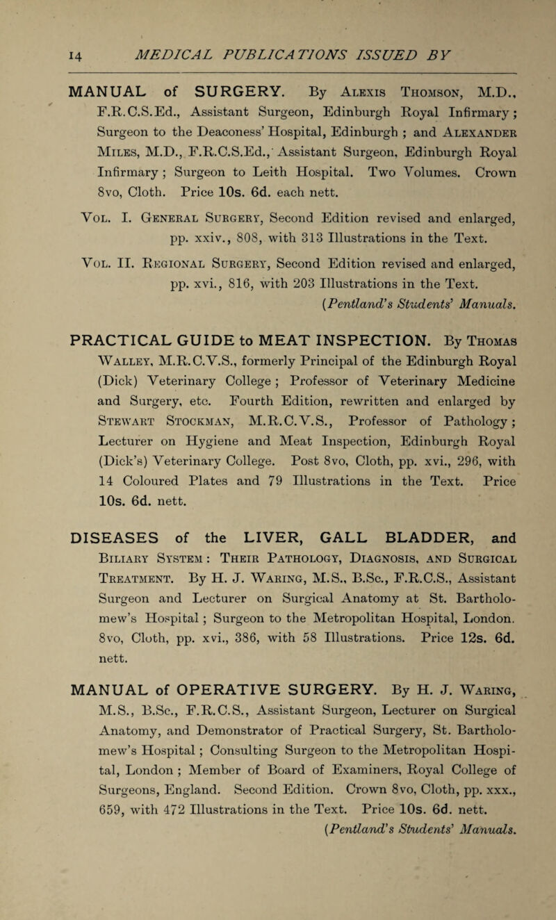 MANUAL of SURGERY. By Alexis Thomson, M.D., F.R.C.S.Ed., Assistant Surgeon, Edinburgh Royal Infirmary; Surgeon to the Deaconess’ Hospital, Edinburgh ; and Alexander Miles, M.D., F.R.C.S.Ed.,'Assistant Surgeon, Edinburgh Royal Infirmary ; Surgeon to Leith Hospital. Two Volumes. Crown 8vo, Cloth. Price 10s. 6d. each nett. Vol. I. General Surgert, Second Edition revised and enlarged, pp. xxiv., 808, with 313 Illustrations in the Text. Vol. II. Regional Surgery, Second Edition revised and enlarged, pp. xvi., 816, with 203 Illustrations in the Text. [Pentland’s Students’ Manuals. PRACTICAL GUIDE to MEAT INSPECTION. By Thomas Walley, M.R.C.V.S., formerly Principal of the Edinburgh Royal (Dick) Veterinary College; Professor of Veterinary Medicine and Surgery, etc. Fourth Edition, rewritten and enlarged by Stewart Stockman, M.R.C.V.S., Professor of Pathology; Lecturer on Hygiene and Meat Inspection, Edinburgh Royal (Dick’s) Veterinary College. Post 8vo, Cloth, pp. xvi., 296, with 14 Coloured Plates and 79 Illustrations in the Text. Price 10s. 6d. nett. DISEASES of the LIVER, GALL BLADDER, and Biliary System : Their Pathology, Diagnosis, and Surgical Treatment. By H. J. Waring, M.S., B.Sc., F.R.C.S., Assistant Surgeon and Lecturer on Surgical Anatomy at St. Bartholo¬ mew’s Hospital; Surgeon to the Metropolitan Hospital, London. 8vo, Cloth, pp. xvi., 386, with 58 Illustrations. Price 12s. 6d. nett. MANUAL of OPERATIVE SURGERY. By H. J. Waring, M.S., B.Sc., F.R.C.S., Assistant Surgeon, Lecturer on Surgical Anatomy, and Demonstrator of Practical Surgery, St. Bartholo¬ mew’s Hospital ; Consulting Surgeon to the Metropolitan Hospi¬ tal, London ; Member of Board of Examiners, Royal College of Surgeons, England. Second Edition. Crown 8vo, Cloth, pp. xxx., 659, with 472 Illustrations in the Text. Price 10s. 6d. nett. [Pentland’s Students’ Manuals.