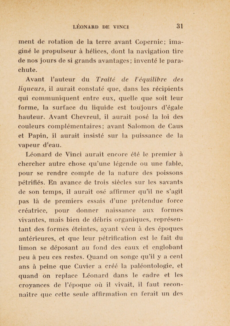 ment de rotation de la terre avant Copernic; ima¬ giné le propulseur à hélices, dont la navigation tire de nos jours de si grands avantages; inventé le para¬ chute. Avant l’auteur du Traité de l’équilibre des liqueurs, il aurait constaté que, dans les récipients qui communiquent entre eux, quelle que soit leur forme, la surface du liquide est toujours d’égale hauteur. Avant Chevreul, il aurait posé la loi des couleurs complémentaires; avant Salomon de Caus et Papin, il aurait insisté sur la puissance de la vapeur d’eau. Léonard de Vinci aurait encore été le premier à chercher autre chose qu’une légende ou une fable, pour se rendre compte de la nature des poissons pétrifiés. En avance de trois siècles sur les savants ♦ i de son temps, il aurait ose affirmer qu’il ne s’agit pas là de premiers essais d’une prétendue force créatrice, pour donner naissance aux formes vivantes, mais bien de débris organiques, représen¬ tant des formes éteintes, ayant vécu à des époques antérieures, et que leur pétrification est le fait du limon se déposant au fond des eaux et englobant peu à peu ces restes. Quand on songe qu’il y a cent ans à peine que Cuvier a créé la paléontologie, et quand on replace Léonard dans le cadre et les croyances de l’époque où il vivait, il laut recon¬ naître que cette seule affirmation en ferait un des