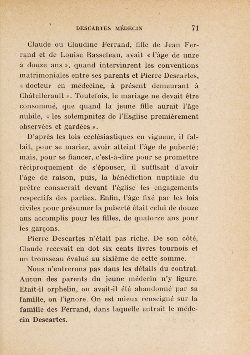 Claude ou Claudine Ferrand, lille de Jean Fer¬ rand et de Louise Rasseteau, avait « l’âge de unze à douze ans », quand intervinrent les conventions matrimoniales entre ses parents et Pierre Descartes, « docteur en médecine, à présent demeurant à Châtellerault ». Toutefois, le mariage ne devait être consommé, que quand la jeune fille aurait l’âge nubile, « les solempnitez de l’Esglise premièrement observées et gardées ». D’après les lois ecclésiastiques en vigueur, il fal¬ lait, pour se marier, avoir atteint l’âge de puberté; mais, pour se fiancer, c’est-à-dire pour se promettre réciproquement de s’épouser, il suffisait d’avoir l’âge de raison, puis, la bénédiction nuptiale du prêtre consacrait devant l’église les engagements respectifs des parties. Enfin, l’âge fixé par les lois civiles pour présumer la puberté était celui de douze ans accomplis pour les filles, de quatorze ans pour les garçons. Pierre Descartes n’était pas riche. De son côté, Claude recevait en dot six cents livres tournois et un trousseau évalué au sixième de cette somme. Nous n’entrerons pas dans les détails du contrat. Aucun des parents du jeune médecin n’y figure. Etait-il orphelin, ou avait-il été abandonné par sa famille, on l’ignore. On est mieux renseigné sur la famille des Ferrand, dans laquelle entrait le méde¬ cin Descartes.