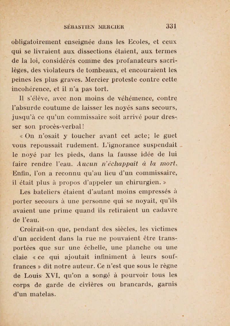 obligatoirement enseignée dans les Ecoles, et ceux qui se livraient aux dissections étaient, aux termes de la loi, considérés comme des profanateurs sacri¬ lèges, des violateurs de tombeaux, et encouraient les, peines les plus graves. Mercier proteste contre cette incohérence, et il n’a pas tort. Il s’élève, avec non moins de véhémence, contre l’absurde coutume de laisser les noyés sans secours, jusqu’à ce qu’un commissaire soit arrivé pour dres¬ ser son procès-verbal ! « On n’osait y toucher avant cet acte; le guet vous repoussait rudement. L’ignorance suspendait le noyé par les pieds, dans la fausse idée de lui faire rendre l’eau. Aucun n’échappait à la mort. Enfin, l’on a reconnu qu’au lieu d’un commissaire, il était plus à propos d’appeler un chirurgien. » Les bateliers étaient d’autant moins empressés à porter secours à une personne qui se noyait, qu’ils avaient une prime quand ils retiraient un cadavre de l’eau. Croirait-on que, pendant des siècles, les victimes d’un accident dans la rue ne pouvaient être trans¬ portées que sur une échelle, une planche ou une claie « ce qui ajoutait infiniment à leurs souf¬ frances » dit notre auteur. Ce n’est que sous le règne de Louis XVI, qu’on a songé à pourvoir tous les corps de garde de civières ou brancards, garnis d’un matelas.