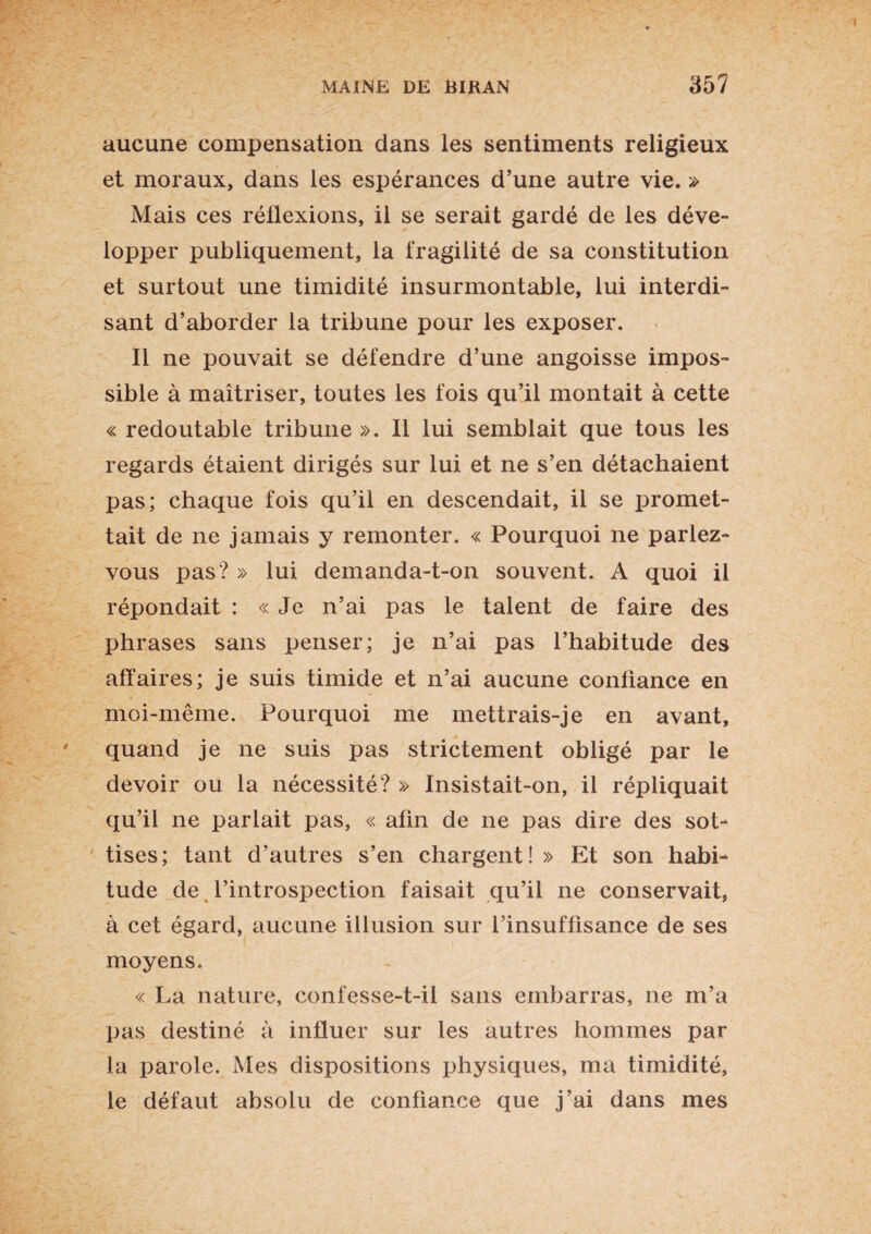 aucune compensation dans les sentiments religieux et moraux, dans les espérances d’une autre vie. » Mais ces réflexions, il se serait gardé de les déve¬ lopper publiquement, la fragilité de sa constitution et surtout une timidité insurmontable, lui interdi¬ sant d’aborder la tribune pour les exposer. Il ne pouvait se défendre d’une angoisse impos¬ sible à maîtriser, toutes les fois qu’il montait à cette « redoutable tribune ». Il lui semblait que tous les regards étaient dirigés sur lui et ne s’en détachaient pas; chaque fois qu’il en descendait, il se promet¬ tait de ne jamais y remonter. « Pourquoi ne parlez- vous pas? » lui demanda-t-on souvent. A quoi il répondait : « Je n’ai pas le talent de faire des phrases sans penser; je n’ai pas l’habitude des affaires; je suis timide et n’ai aucune confiance en moi-même. Pourquoi me mettrais-je en avant, quand je ne suis pas strictement obligé par le devoir ou la nécessité? » Insistait-on, il répliquait qu’il ne parlait pas, « afin de ne pas dire des sot¬ tises; tant d’autres s’en chargent! » Et son habi¬ tude de l’introspection faisait qu’il ne conservait, à cet égard, aucune illusion sur l’insuffisance de ses moyens. « La nature, confesse-t-il sans embarras, ne m’a pas destiné à influer sur les autres hommes par la parole. Mes dispositions physiques, ma timidité, le défaut absolu de confiance que j’ai dans mes