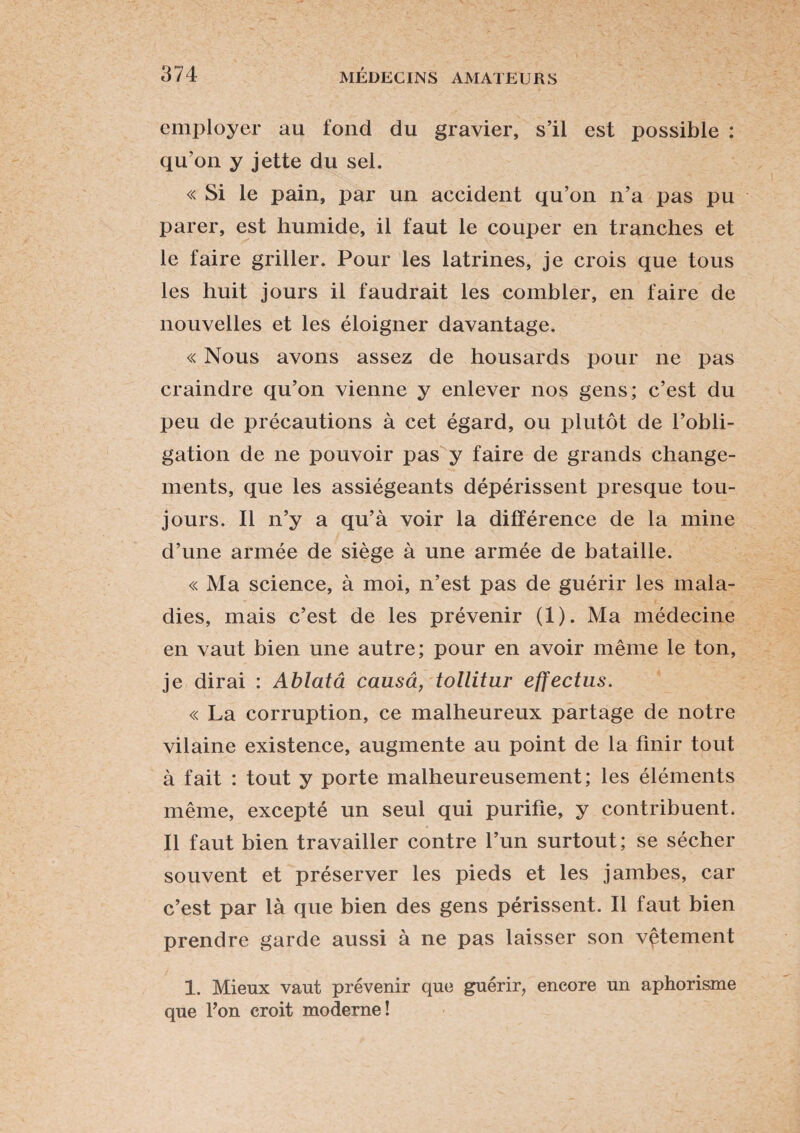 employer au fond du gravier, s’il est possible : qu on y jette du sel. « Si le pain, par un accident qu’on n’a pas pu parer, est humide, il faut le couper en tranches et le faire griller. Pour les latrines, je crois que tous les huit jours il faudrait les combler, en faire de nouvelles et les éloigner davantage. « Nous avons assez de housards pour ne pas craindre qu’on vienne y enlever nos gens; c’est du peu de précautions à cet égard, ou plutôt de l’obli¬ gation de ne pouvoir pas y faire de grands change¬ ments, que les assiégeants dépérissent presque tou¬ jours. Il n’y a qu’à voir la différence de la mine d’une armée de siège à une armée de bataille. « Ma science, à moi, n’est pas de guérir les mala¬ dies, mais c’est de les prévenir (1). Ma médecine en vaut bien une autre; pour en avoir même le ton, je dirai : Ablata causa, tollitur effectus. « La corruption, ce malheureux partage de notre vilaine existence, augmente au point de la finir tout à fait : tout y porte malheureusement; les éléments même, excepté un seul qui purifie, y contribuent. Il faut bien travailler contre l’un surtout; se sécher souvent et préserver les pieds et les jambes, car c’est par là que bien des gens périssent. Il faut bien prendre garde aussi à ne pas laisser son vêtement 1. Mieux vaut prévenir que guérir, encore un aphorisme que Ton croit moderne!