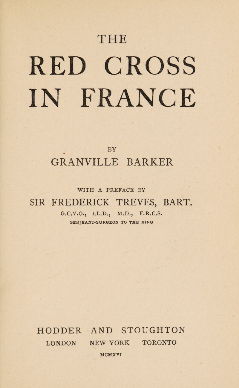 THE RED CROSS IN FRANCE BY GRANVILLE BARKER WITH A PREFACE BY SIR FREDERICK TREVES, BART. G.C.V.O., LL.D.j M.D., F.R.C.S. SERJEANT-SURGEON TO THE KING HODDER AND STOUGHTON LONDON NEW YORK TORONTO MCMXVI