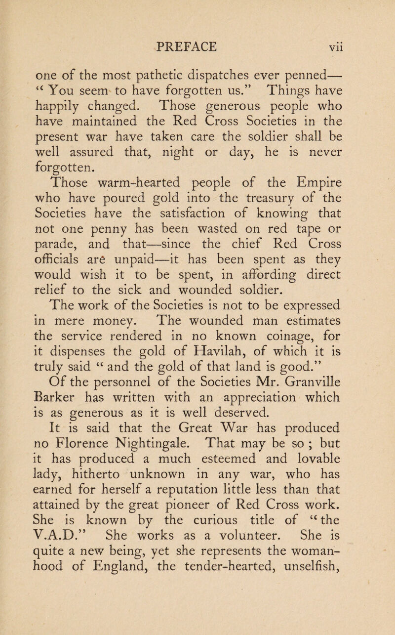 one of the most pathetic dispatches ever penned— u You seem to have forgotten us.” Things have happily changed. Those generous people who have maintained the Red Cross Societies in the present war have taken care the soldier shall be well assured that, night or day, he is never forgotten. Those warm-hearted people of the Empire who have poured gold into the treasury of the Societies have the satisfaction of knowing that not one penny has been wasted on red tape or parade, and that—since the chief Red Cross officials are unpaid—it has been spent as they would wish it to be spent, in affording direct relief to the sick and wounded soldier. The work of the Societies is not to be expressed in mere money. The wrounded man estimates the service rendered in no known coinage, for it dispenses the gold of Havilah, of which it is truly said “ and the gold of that land is good.” Of the personnel of the Societies Mr. Granville Barker has written with an appreciation which is as generous as it is well deserved. It is said that the Great War has produced no Florence Nightingale. That may be so ; but it has produced a much esteemed and lovable lady, hitherto unknown in any war, who has earned for herself a reputation little less than that attained by the great pioneer of Red Cross work. She is known by the curious title of <c the V.A.D.” She works as a volunteer. She is quite a new being, yet she represents the woman¬ hood of England, the tender-hearted, unselfish,