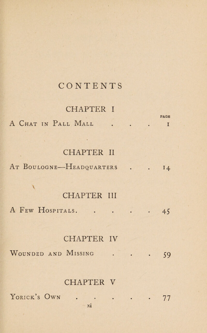 CONTENTS CHAPTER I PAGE A Chat in Pall Mall i CHAPTER II At Boulogne—Headquarters . . 14 \ CHAPTER III A Few Hospitals. • 45 CHAPTER IV Wounded and Missing ... 59 CHAPTER V Yorick’s Own ..... 77