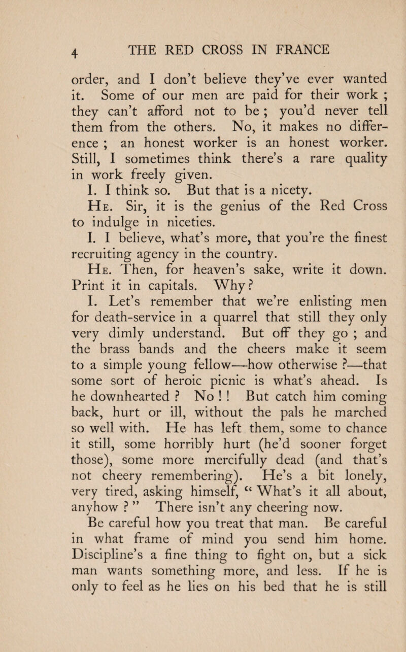 order, and I don’t believe they’ve ever wanted it. Some of our men are paid for their work ; they can’t afford not to be ; you’d never tell them from the others. No, it makes no differ¬ ence ; an honest worker is an honest worker. Still, I sometimes think there’s a rare quality in work freely given. I. I think so. But that is a nicety. He. Sir, it is the genius of the Red Cross to indulge in niceties. I. I believe, what’s more, that you’re the finest recruiting agency in the country. He. Then, for heaven’s sake, write it down. Print it in capitals. Why ? I. Let’s remember that we’re enlisting men for death-service in a quarrel that still they only very dimly understand. But off they go ; and the brass bands and the cheers make it seem to a simple young fellow—how otherwise ?—that some sort of heroic picnic is what’s ahead. Is he downhearted ? No ! ! But catch him coming back, hurt or ill, without the pals he marched so well with. He has left them, some to chance it still, some horribly hurt (he’d sooner forget those), some more mercifully dead (and that’s not cheery remembering). He’s a bit lonely, very tired, asking himself, c< What’s it all about, anyhow ? ” There isn’t any cheering now. Be careful how you treat that man. Be careful in what frame of mind you send him home. Discipline’s a fine thing to fight on, but a sick man wants something more, and less. If he is only to feel as he lies on his bed that he is still