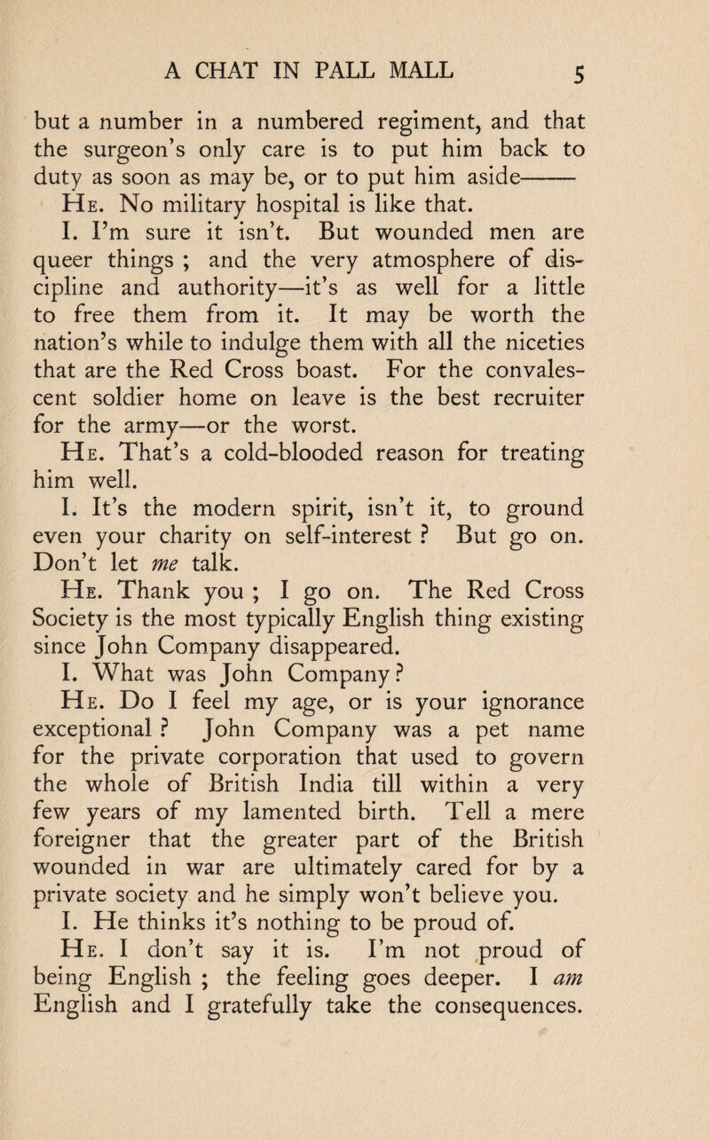 but a number in a numbered regiment, and that the surgeon’s only care is to put him back to duty as soon as may be, or to put him aside- He. No military hospital is like that. I. I’m sure it isn’t. But wounded men are queer things ; and the very atmosphere of dis¬ cipline and authority—it’s as well for a little to free them from it. It may be worth the nation’s while to indulge them with all the niceties that are the Red Cross boast. For the convales¬ cent soldier home on leave is the best recruiter for the army-—or the worst. He. That’s a cold-blooded reason for treating him well. I. It’s the modern spirit, isn’t it, to ground even your charity on self-interest ? But go on. Don’t let me talk. He. Thank you ; I go on. The Red Cross Society is the most typically English thing existing since John Company disappeared. I. What was John Company? He. Do I feel my age, or is your ignorance exceptional ? John Company was a pet name for the private corporation that used to govern the whole of British India till within a very few years of my lamented birth. Tell a mere foreigner that the greater part of the British wounded in war are ultimately cared for by a private society and he simply won’t believe you. I. He thinks it’s nothing to be proud of. He. I don’t say it is. I’m not proud of being English ; the feeling goes deeper. I am English and I gratefully take the consequences.