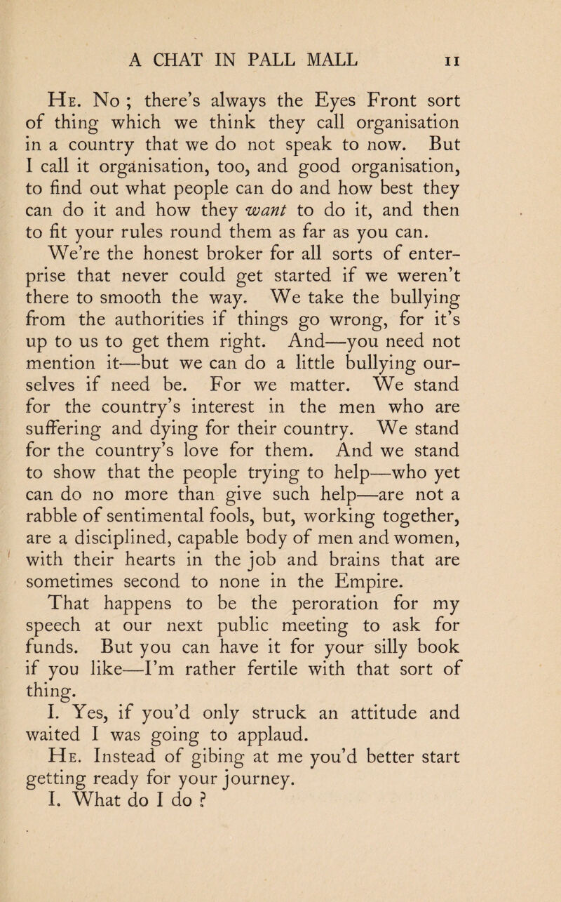 He. No ; there’s always the Eyes Front sort of thing which we think they call organisation in a country that we do not speak to now. But I call it organisation, too, and good organisation, to find out what people can do and how best they can do it and how they want to do it, and then to fit your rules round them as far as you can. We’re the honest broker for all sorts of enter¬ prise that never could get started if we weren’t there to smooth the way. We take the bullying from the authorities if things go wrong, for it’s up to us to get them right. And—you need not mention it-—but we can do a little bullying our¬ selves if need be. For we matter. We stand for the country’s interest in the men who are suffering and dying for their country. We stand for the country’s love for them. And we stand to show that the people trying to help—who yet can do no more than give such help—are not a rabble of sentimental fools, but, working together, are a disciplined, capable body of men and women, with their hearts in the job and brains that are sometimes second to none in the Empire. That happens to be the peroration for my speech at our next public meeting to ask for funds. But you can have it for your silly book if you like—I’m rather fertile with that sort of thing. I. Yes, if you’d only struck an attitude and waited I was going to applaud. He. Instead of gibing at me you’d better start getting ready for your journey. I. What do I do ?