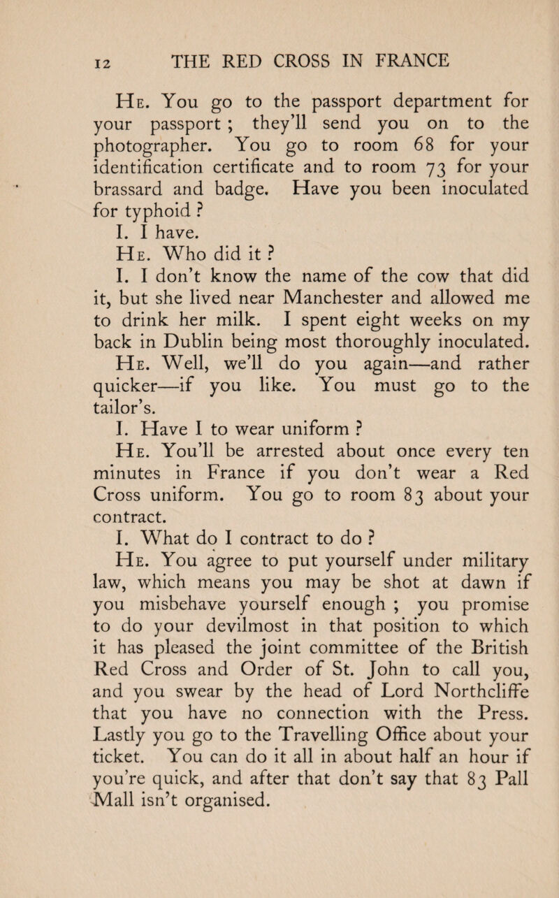 He. You go to the passport department for your passport ; they’ll send you on to the photographer. You go to room 68 for your identification certificate and to room 73 for your brassard and badge. Have you been inoculated for typhoid ? I. I have. He. Who did it ? I. I don’t know the name of the cow that did it, but she lived near Manchester and allowed me to drink her milk. I spent eight weeks on my back in Dublin being most thoroughly inoculated. He. Well, we’ll do you again—and rather quicker—if you like. You must go to the tailor’s. I. Have I to wear uniform ? He. You’ll be arrested about once every ten minutes in France if you don’t wear a Red Cross uniform. You go to room 83 about your contract. I. What do I contract to do ? He. You agree to put yourself under military law, which means you may be shot at dawn if you misbehave yourself enough ; you promise to do your devilmost in that position to which it has pleased the joint committee of the British Red Cross and Order of St. John to call you, and you swear by the head of Lord Northcliffe that you have no connection with the Press. Lastly you go to the Travelling Office about your ticket. You can do it all in about half an hour if you’re quick, and after that don’t say that 83 Pall Mall isn’t organised.