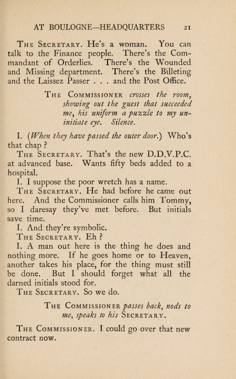 The Secretary. He’s a woman. You can talk to the Finance people. There’s the Com¬ mandant of Orderlies. There’s the Wounded and Missing department. There’s the Billeting and the Laissez Passer . . . and the Post Office. The Commissioner crosses the room, showing out the guest that succeeded me, his uniform a puzzle to my un¬ initiate eye. Silence. I. {When they have passed the outer door.) Who’s that chap ? The Secretary. That’s the new D.D.V.P.C. at advanced base. Wants fifty beds added to a hospital. I. I suppose the poor wretch has a name. The Secretary. He had before he came out here. And the Commissioner calls him Tommy, so I daresay they’ve met before. But initials save time. I. And they’re symbolic. The Secretary. Eh ? I. A man out here is the thing he does and nothing more. If he goes home or to Heaven, another takes his place, for the thing must still be done. But I should forget what all the darned initials stood for. The Secretary. So we do. The Commissioner passes hack, nods to me, speaks to his Secretary. The Commissioner. I could go over that new contract now.